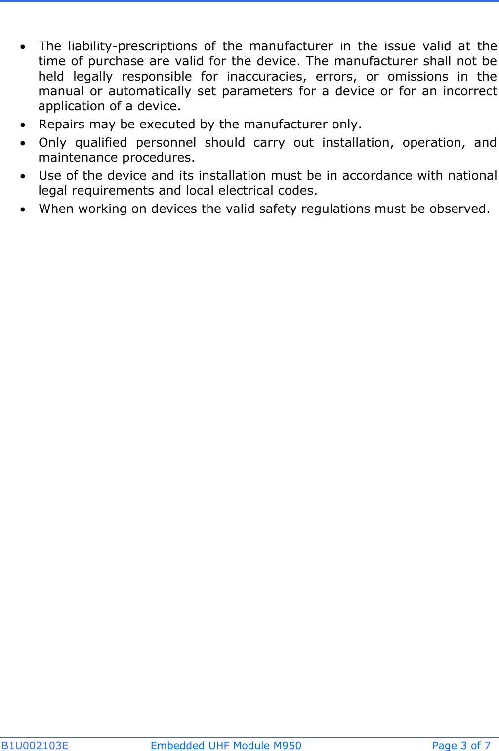 B1U002103E Embedded UHF Module M950 Page 3 of 7 The  liability-prescriptions  of  the  manufacturer  in  the  issue  valid  at  thetime of purchase are valid for the device. The manufacturer shall not beheld  legally  responsible  for  inaccuracies,  errors,  or  omissions  in  themanual or  automatically  set  parameters  for  a  device  or  for  an incorrectapplication of a device.Repairs may be executed by the manufacturer only.Only  qualified  personnel  should  carry  out  installation,  operation,  andmaintenance procedures.Use of the device and its installation must be in accordance with nationallegal requirements and local electrical codes.When working on devices the valid safety regulations must be observed.