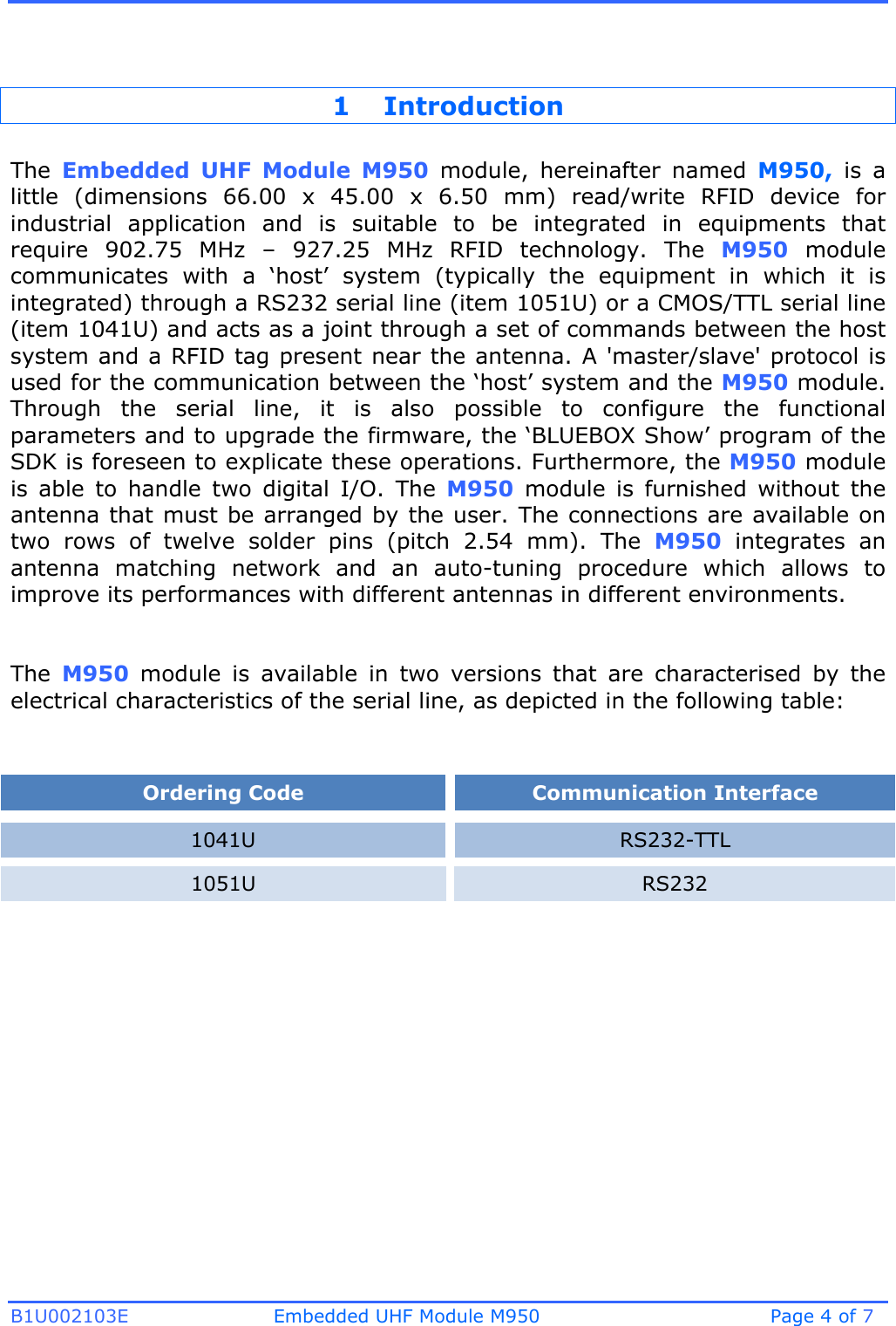 B1U002103E Embedded UHF Module M950 Page 4 of 7 1 Introduction The  Embedded  UHF  Module  M950  module,  hereinafter  named  M950,  is  a little  (dimensions  66.00  x  45.00 x  6.50  mm)  read/write  RFID  device  for industrial  application  and  is  suitable  to  be  integrated  in  equipments  that require  902.75  MHz  –  927.25  MHz  RFID  technology.  The  M950  module communicates  with  a  ‘host’  system  (typically  the  equipment  in  which  it  is integrated) through a RS232 serial line (item 1051U) or a CMOS/TTL serial line (item 1041U) and acts as a joint through a set of commands between the host system and a RFID tag present near the antenna. A &apos;master/slave&apos; protocol is used for the communication between the ‘host’ system and the M950 module. Through  the  serial  line,  it  is  also  possible  to  configure  the  functional parameters and to upgrade the firmware, the ‘BLUEBOX Show’ program of the SDK is foreseen to explicate these operations. Furthermore, the M950 module is  able  to  handle  two  digital  I/O.  The  M950  module  is  furnished  without  the antenna that must be arranged by the user. The connections are available on two  rows  of  twelve  solder  pins  (pitch  2.54  mm).  The  M950  integrates  an antenna  matching  network  and  an  auto-tuning  procedure  which  allows  to improve its performances with different antennas in different environments. The  M950  module  is  available  in  two  versions  that  are  characterised  by  the electrical characteristics of the serial line, as depicted in the following table: Ordering Code Communication Interface 1041U RS232-TTL 1051U RS232 