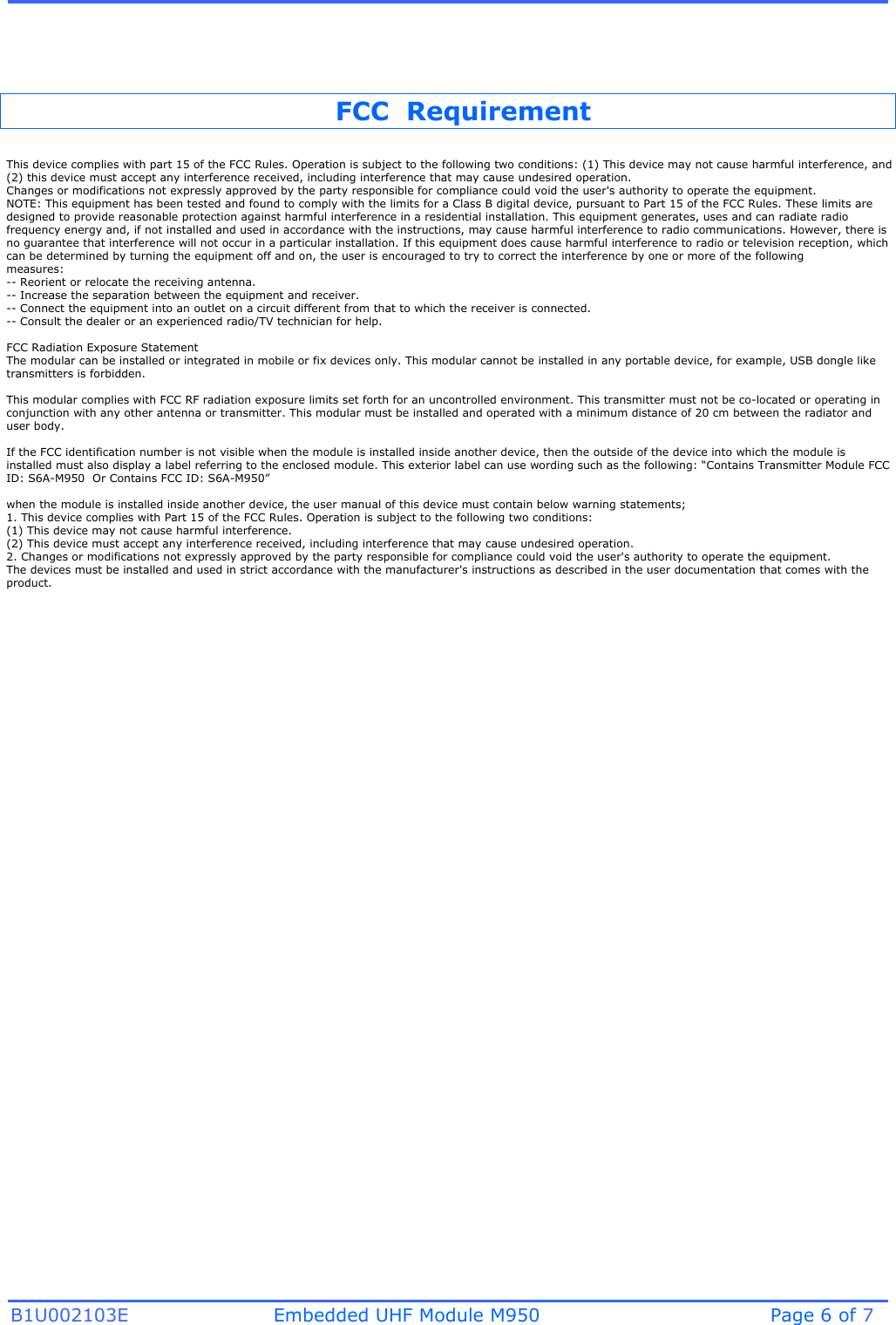 B1U002103E Embedded UHF Module M950 Page 6 of 7 FCC  Requirement This device complies with part 15 of the FCC Rules. Operation is subject to the following two conditions: (1) This device may not cause harmful interference, and (2) this device must accept any interference received, including interference that may cause undesired operation.Changes or modifications not expressly approved by the party responsible for compliance could void the user&apos;s authority to operate the equipment.NOTE: This equipment has been tested and found to comply with the limits for a Class B digital device, pursuant to Part 15 of the FCC Rules. These limits are designed to provide reasonable protection against harmful interference in a residential installation. This equipment generates, uses and can radiate radio frequency energy and, if not installed and used in accordance with the instructions, may cause harmful interference to radio communications. However, there is no guarantee that interference will not occur in a particular installation. If this equipment does cause harmful interference to radio or television reception, which can be determined by turning the equipment off and on, the user is encouraged to try to correct the interference by one or more of the followingmeasures:-- Reorient or relocate the receiving antenna.-- Increase the separation between the equipment and receiver.-- Connect the equipment into an outlet on a circuit different from that to which the receiver is connected.-- Consult the dealer or an experienced radio/TV technician for help.FCC Radiation Exposure Statement  The modular can be installed or integrated in mobile or fix devices only. This modular cannot be installed in any portable device, for example, USB dongle like transmitters is forbidden.This modular complies with FCC RF radiation exposure limits set forth for an uncontrolled environment. This transmitter must not be co-located or operating in conjunction with any other antenna or transmitter. This modular must be installed and operated with a minimum distance of 20 cm between the radiator and user body.If the FCC identification number is not visible when the module is installed inside another device, then the outside of the device into which the module is installed must also display a label referring to the enclosed module. This exterior label can use wording such as the following: “Contains Transmitter Module FCC ID: S6A-M950  Or Contains FCC ID: S6A-M950”when the module is installed inside another device, the user manual of this device must contain below warning statements;1. This device complies with Part 15 of the FCC Rules. Operation is subject to the following two conditions:(1) This device may not cause harmful interference.(2) This device must accept any interference received, including interference that may cause undesired operation.2. Changes or modifications not expressly approved by the party responsible for compliance could void the user&apos;s authority to operate the equipment.The devices must be installed and used in strict accordance with the manufacturer&apos;s instructions as described in the user documentation that comes with the product.