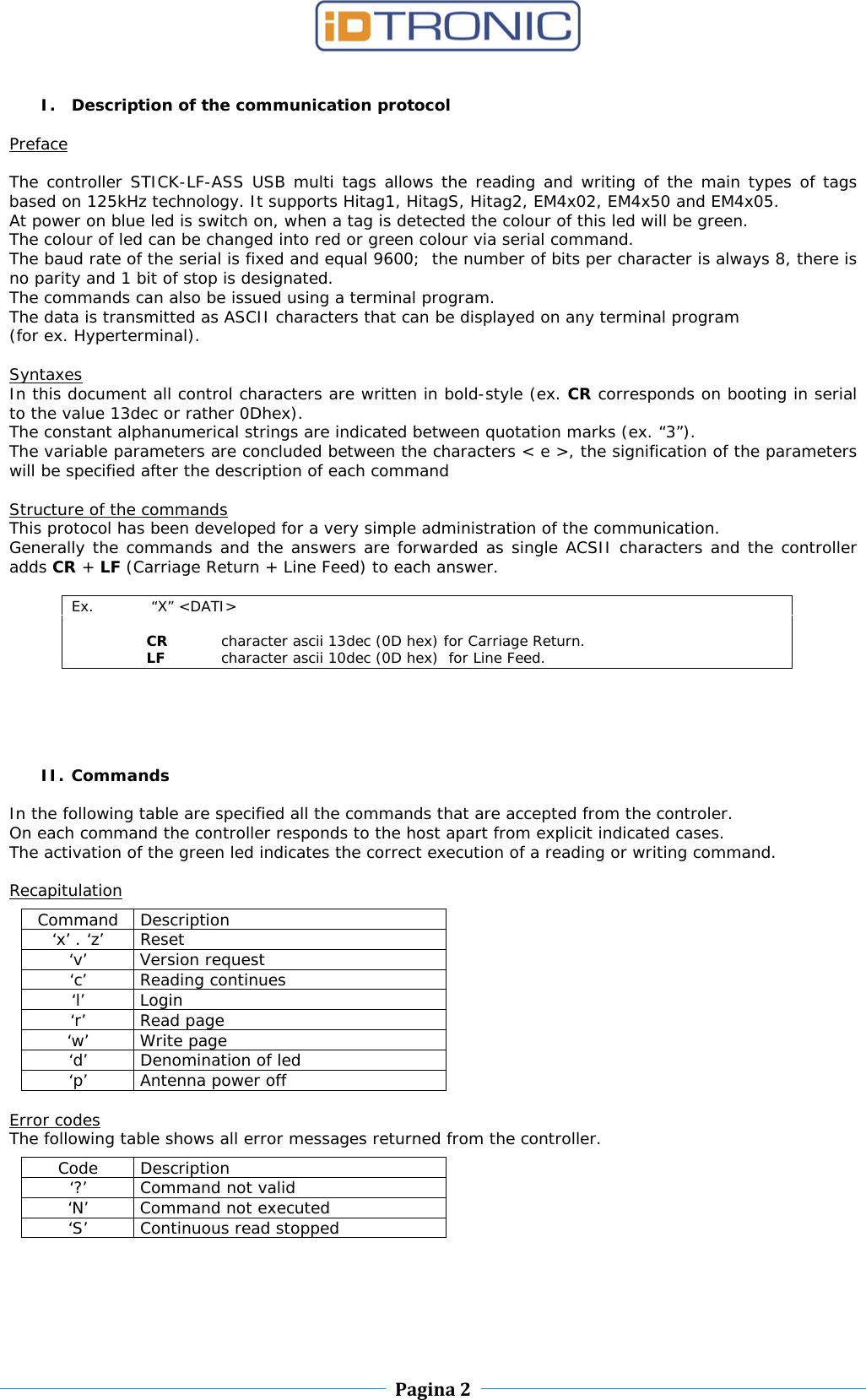    Pagina 2     I. Description of the communication protocol  Preface  The controller STICK-LF-ASS USB multi tags allows the reading and writing of the main types of tags based on 125kHz technology. It supports Hitag1, HitagS, Hitag2, EM4x02, EM4x50 and EM4x05. At power on blue led is switch on, when a tag is detected the colour of this led will be green. The colour of led can be changed into red or green colour via serial command.   The baud rate of the serial is fixed and equal 9600;  the number of bits per character is always 8, there is no parity and 1 bit of stop is designated.  The commands can also be issued using a terminal program.  The data is transmitted as ASCII characters that can be displayed on any terminal program  (for ex. Hyperterminal).  Syntaxes In this document all control characters are written in bold-style (ex. CR corresponds on booting in serial to the value 13dec or rather 0Dhex).  The constant alphanumerical strings are indicated between quotation marks (ex. “3”).  The variable parameters are concluded between the characters &lt; e &gt;, the signification of the parameters will be specified after the description of each command  Structure of the commands This protocol has been developed for a very simple administration of the communication.  Generally the commands and the answers are forwarded as single ACSII characters and the controller adds CR + LF (Carriage Return + Line Feed) to each answer.  Ex.   “X” &lt;DATI&gt;   CR character ascii 13dec (0D hex) for Carriage Return.  LF character ascii 10dec (0D hex)  for Line Feed.      II. Commands  In the following table are specified all the commands that are accepted from the controler.  On each command the controller responds to the host apart from explicit indicated cases.  The activation of the green led indicates the correct execution of a reading or writing command.  Recapitulation  Command Description ‘x’ . ‘z’ Reset ‘v’ Version request ‘c’ Reading continues ‘l’ Login ‘r’ Read page ‘w’ Write page ‘d’ Denomination of led ‘p’  Antenna power off  Error codes The following table shows all error messages returned from the controller.  Code Description ‘?’ Command not valid ‘N’ Command not executed ‘S’ Continuous read stopped  