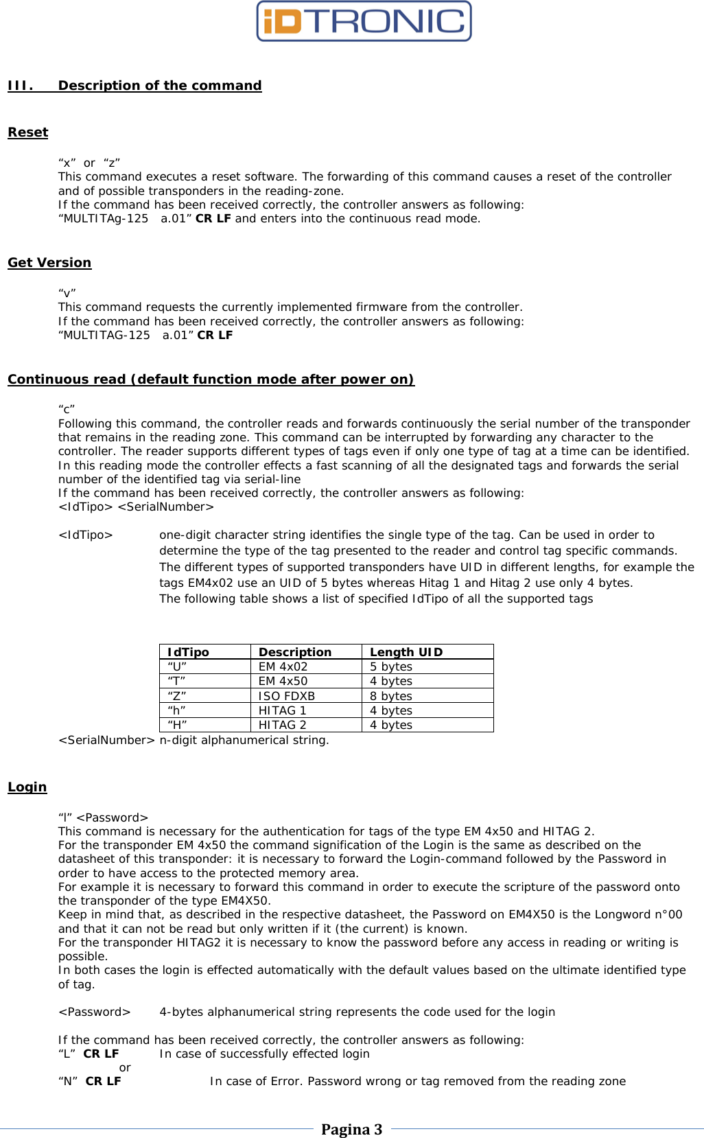    Pagina 3     III. Description of the command   Reset  “x”  or  “z” This command executes a reset software. The forwarding of this command causes a reset of the controller and of possible transponders in the reading-zone. If the command has been received correctly, the controller answers as following: “MULTITAg-125   a.01” CR LF and enters into the continuous read mode.   Get Version  “v” This command requests the currently implemented firmware from the controller. If the command has been received correctly, the controller answers as following: “MULTITAG-125   a.01” CR LF   Continuous read (default function mode after power on)  “c” Following this command, the controller reads and forwards continuously the serial number of the transponder that remains in the reading zone. This command can be interrupted by forwarding any character to the controller. The reader supports different types of tags even if only one type of tag at a time can be identified. In this reading mode the controller effects a fast scanning of all the designated tags and forwards the serial number of the identified tag via serial-line If the command has been received correctly, the controller answers as following: &lt;IdTipo&gt; &lt;SerialNumber&gt;  &lt;IdTipo&gt;   one-digit character string identifies the single type of the tag. Can be used in order to determine the type of the tag presented to the reader and control tag specific commands. The different types of supported transponders have UID in different lengths, for example the tags EM4x02 use an UID of 5 bytes whereas Hitag 1 and Hitag 2 use only 4 bytes. The following table shows a list of specified IdTipo of all the supported tags  IdTipo Description Length UID “U” EM 4x02 5 bytes “T” EM 4x50 4 bytes “Z” ISO FDXB 8 bytes “h”  HITAG 1 4 bytes “H” HITAG 2 4 bytes &lt;SerialNumber&gt;  n-digit alphanumerical string.  Login  “l” &lt;Password&gt; This command is necessary for the authentication for tags of the type EM 4x50 and HITAG 2. For the transponder EM 4x50 the command signification of the Login is the same as described on the datasheet of this transponder: it is necessary to forward the Login-command followed by the Password in order to have access to the protected memory area.  For example it is necessary to forward this command in order to execute the scripture of the password onto the transponder of the type EM4X50.  Keep in mind that, as described in the respective datasheet, the Password on EM4X50 is the Longword n°00 and that it can not be read but only written if it (the current) is known. For the transponder HITAG2 it is necessary to know the password before any access in reading or writing is possible. In both cases the login is effected automatically with the default values based on the ultimate identified type of tag.  &lt;Password&gt;  4-bytes alphanumerical string represents the code used for the login  If the command has been received correctly, the controller answers as following: “L”  CR LF   In case of successfully effected login  or “N”  CR LF    In case of Error. Password wrong or tag removed from the reading zone 