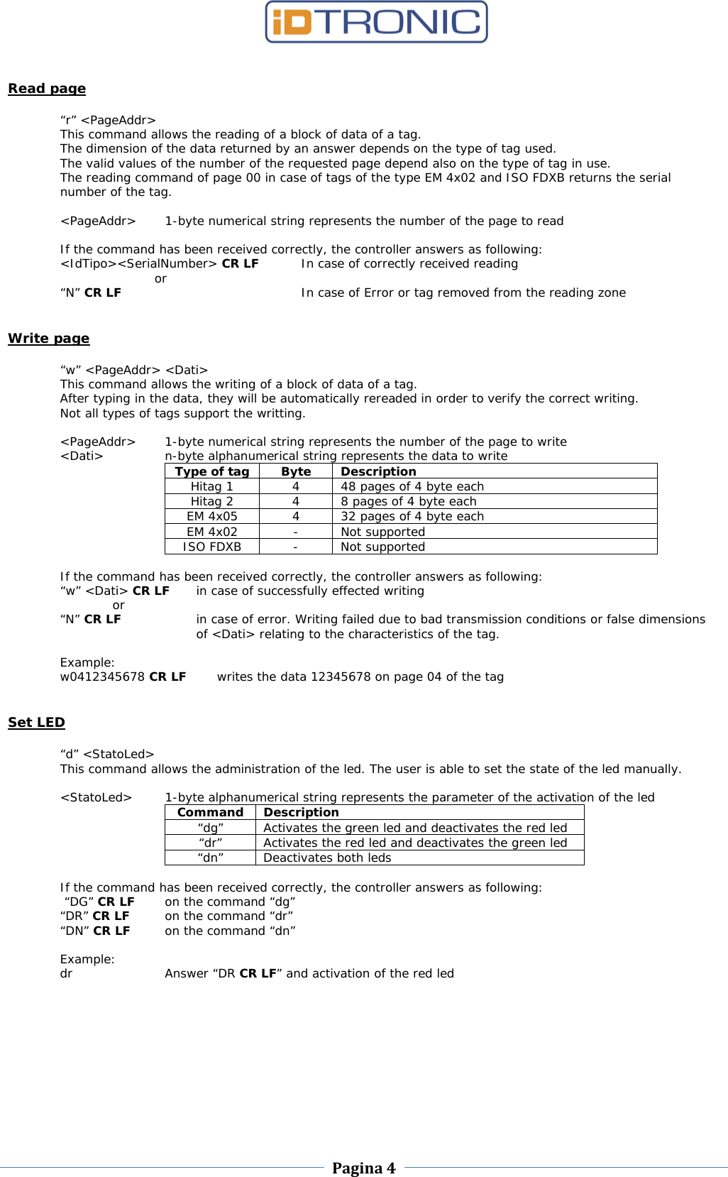    Pagina 4     Read page  “r” &lt;PageAddr&gt; This command allows the reading of a block of data of a tag.  The dimension of the data returned by an answer depends on the type of tag used.  The valid values of the number of the requested page depend also on the type of tag in use.  The reading command of page 00 in case of tags of the type EM 4x02 and ISO FDXB returns the serial number of the tag.  &lt;PageAddr&gt;  1-byte numerical string represents the number of the page to read  If the command has been received correctly, the controller answers as following: &lt;IdTipo&gt;&lt;SerialNumber&gt; CR LF In case of correctly received reading  or “N” CR LF    In case of Error or tag removed from the reading zone   Write page  “w” &lt;PageAddr&gt; &lt;Dati&gt; This command allows the writing of a block of data of a tag.  After typing in the data, they will be automatically rereaded in order to verify the correct writing.  Not all types of tags support the writting.  &lt;PageAddr&gt;  1-byte numerical string represents the number of the page to write &lt;Dati&gt;    n-byte alphanumerical string represents the data to write Type of tag  Byte  Description Hitag 1  4  48 pages of 4 byte each Hitag 2  4  8 pages of 4 byte each EM 4x05  4  32 pages of 4 byte each EM 4x02 - Not supported ISO FDXB  -  Not supported  If the command has been received correctly, the controller answers as following: “w” &lt;Dati&gt; CR LF in case of successfully effected writing  or “N” CR LF in case of error. Writing failed due to bad transmission conditions or false dimensions of &lt;Dati&gt; relating to the characteristics of the tag.  Example: w0412345678 CR LF writes the data 12345678 on page 04 of the tag   Set LED  “d” &lt;StatoLed&gt; This command allows the administration of the led. The user is able to set the state of the led manually.   &lt;StatoLed&gt;  1-byte alphanumerical string represents the parameter of the activation of the led Command Description “dg” Activates the green led and deactivates the red led “dr” Activates the red led and deactivates the green led “dn” Deactivates both leds  If the command has been received correctly, the controller answers as following:  “DG” CR LF on the command “dg” “DR” CR LF on the command “dr” “DN” CR LF on the command “dn”  Example: dr Answer “DR CR LF” and activation of the red led  