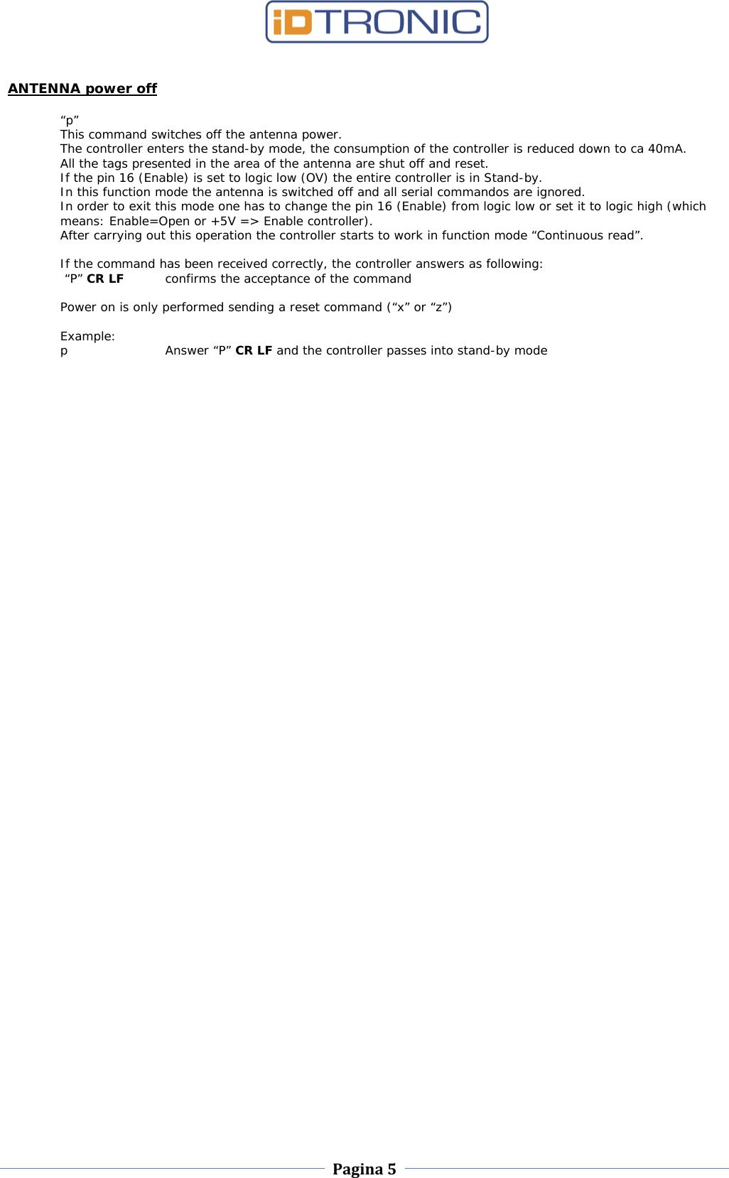    Pagina 5     ANTENNA power off  “p” This command switches off the antenna power.  The controller enters the stand-by mode, the consumption of the controller is reduced down to ca 40mA.  All the tags presented in the area of the antenna are shut off and reset. If the pin 16 (Enable) is set to logic low (OV) the entire controller is in Stand-by. In this function mode the antenna is switched off and all serial commandos are ignored. In order to exit this mode one has to change the pin 16 (Enable) from logic low or set it to logic high (which means: Enable=Open or +5V =&gt; Enable controller). After carrying out this operation the controller starts to work in function mode “Continuous read”.  If the command has been received correctly, the controller answers as following:  “P” CR LF confirms the acceptance of the command  Power on is only performed sending a reset command (“x” or “z”)  Example: p  Answer “P” CR LF and the controller passes into stand-by mode                                                 