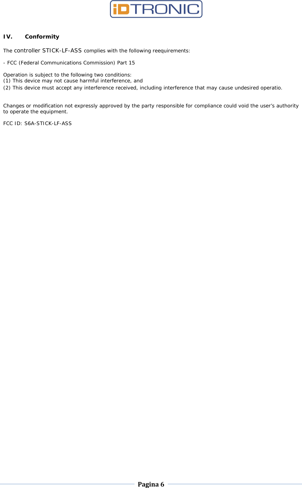    Pagina 6     IV. Conformity The controller STICK-LF-ASS complies with the following reequirements:    - FCC (Federal Communications Commission) Part 15    Operation is subject to the following two conditions:  (1) This device may not cause harmful interference, and  (2) This device must accept any interference received, including interference that may cause undesired operatio.     Changes or modification not expressly approved by the party responsible for compliance could void the user’s authority to operate the equipment.    FCC ID: S6A-STICK-LF-ASS                 