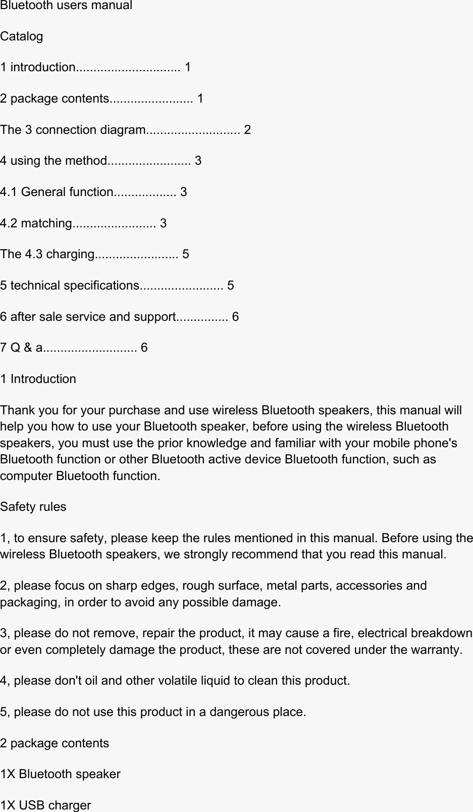  Bluetooth users manual Catalog 1 introduction.............................. 1 2 package contents........................ 1 The 3 connection diagram........................... 2 4 using the method........................ 3 4.1 General function.................. 3 4.2 matching........................ 3 The 4.3 charging........................ 5 5 technical specifications........................ 5 6 after sale service and support............... 6 7 Q &amp; a........................... 6 1 Introduction Thank you for your purchase and use wireless Bluetooth speakers, this manual will help you how to use your Bluetooth speaker, before using the wireless Bluetooth speakers, you must use the prior knowledge and familiar with your mobile phone&apos;s Bluetooth function or other Bluetooth active device Bluetooth function, such as computer Bluetooth function. Safety rules 1, to ensure safety, please keep the rules mentioned in this manual. Before using the wireless Bluetooth speakers, we strongly recommend that you read this manual. 2, please focus on sharp edges, rough surface, metal parts, accessories and packaging, in order to avoid any possible damage. 3, please do not remove, repair the product, it may cause a fire, electrical breakdown or even completely damage the product, these are not covered under the warranty. 4, please don&apos;t oil and other volatile liquid to clean this product. 5, please do not use this product in a dangerous place. 2 package contents 1X Bluetooth speaker 1X USB charger 