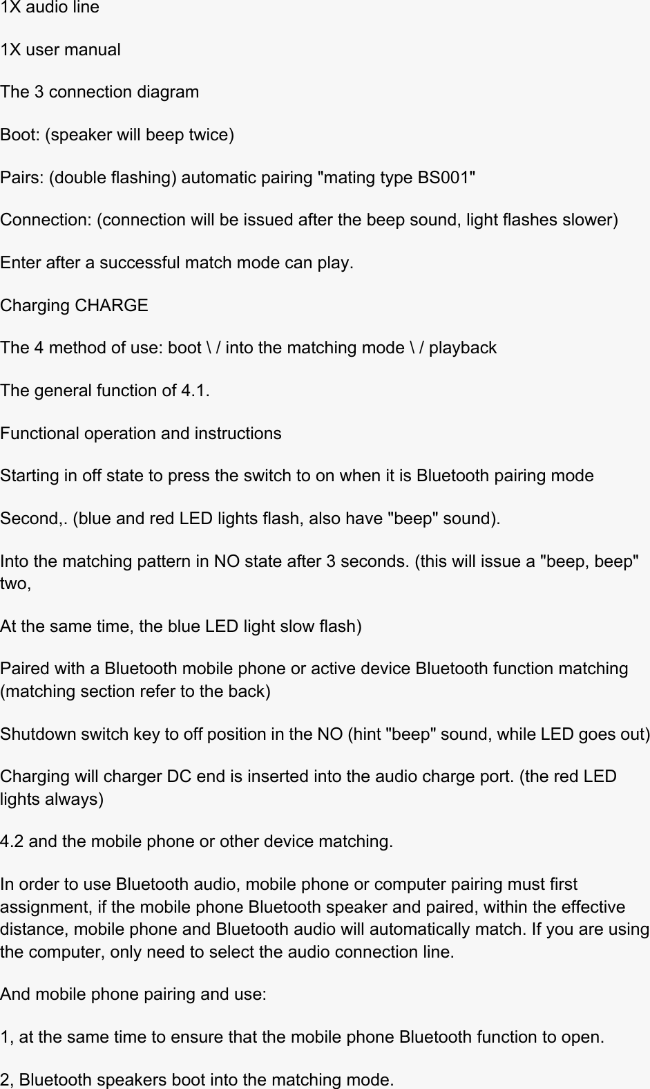  1X audio line 1X user manual The 3 connection diagram Boot: (speaker will beep twice) Pairs: (double flashing) automatic pairing &quot;mating type BS001&quot; Connection: (connection will be issued after the beep sound, light flashes slower) Enter after a successful match mode can play. Charging CHARGE The 4 method of use: boot \ / into the matching mode \ / playback The general function of 4.1. Functional operation and instructions Starting in off state to press the switch to on when it is Bluetooth pairing mode Second,. (blue and red LED lights flash, also have &quot;beep&quot; sound). Into the matching pattern in NO state after 3 seconds. (this will issue a &quot;beep, beep&quot; two, At the same time, the blue LED light slow flash) Paired with a Bluetooth mobile phone or active device Bluetooth function matching (matching section refer to the back) Shutdown switch key to off position in the NO (hint &quot;beep&quot; sound, while LED goes out) Charging will charger DC end is inserted into the audio charge port. (the red LED lights always) 4.2 and the mobile phone or other device matching. In order to use Bluetooth audio, mobile phone or computer pairing must first assignment, if the mobile phone Bluetooth speaker and paired, within the effective distance, mobile phone and Bluetooth audio will automatically match. If you are using the computer, only need to select the audio connection line. And mobile phone pairing and use: 1, at the same time to ensure that the mobile phone Bluetooth function to open. 2, Bluetooth speakers boot into the matching mode. 