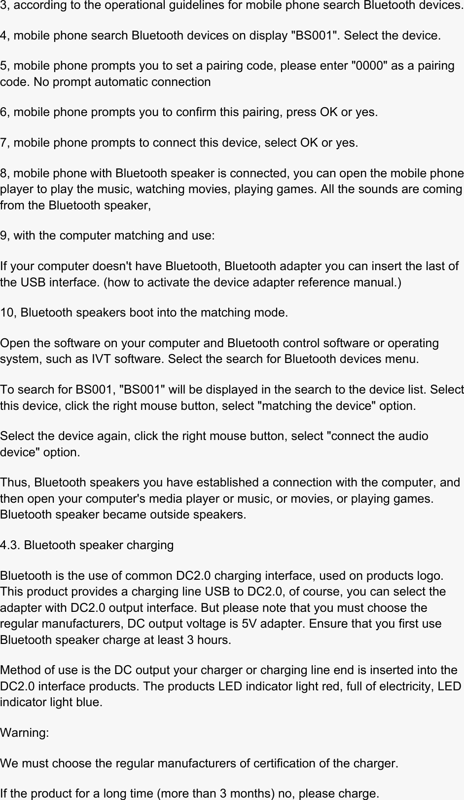  3, according to the operational guidelines for mobile phone search Bluetooth devices. 4, mobile phone search Bluetooth devices on display &quot;BS001&quot;. Select the device. 5, mobile phone prompts you to set a pairing code, please enter &quot;0000&quot; as a pairing code. No prompt automatic connection 6, mobile phone prompts you to confirm this pairing, press OK or yes. 7, mobile phone prompts to connect this device, select OK or yes. 8, mobile phone with Bluetooth speaker is connected, you can open the mobile phone player to play the music, watching movies, playing games. All the sounds are coming from the Bluetooth speaker, 9, with the computer matching and use: If your computer doesn&apos;t have Bluetooth, Bluetooth adapter you can insert the last of the USB interface. (how to activate the device adapter reference manual.) 10, Bluetooth speakers boot into the matching mode. Open the software on your computer and Bluetooth control software or operating system, such as IVT software. Select the search for Bluetooth devices menu. To search for BS001, &quot;BS001&quot; will be displayed in the search to the device list. Select this device, click the right mouse button, select &quot;matching the device&quot; option. Select the device again, click the right mouse button, select &quot;connect the audio device&quot; option. Thus, Bluetooth speakers you have established a connection with the computer, and then open your computer&apos;s media player or music, or movies, or playing games. Bluetooth speaker became outside speakers. 4.3. Bluetooth speaker charging Bluetooth is the use of common DC2.0 charging interface, used on products logo. This product provides a charging line USB to DC2.0, of course, you can select the adapter with DC2.0 output interface. But please note that you must choose the regular manufacturers, DC output voltage is 5V adapter. Ensure that you first use Bluetooth speaker charge at least 3 hours. Method of use is the DC output your charger or charging line end is inserted into the DC2.0 interface products. The products LED indicator light red, full of electricity, LED indicator light blue. Warning: We must choose the regular manufacturers of certification of the charger. If the product for a long time (more than 3 months) no, please charge. 