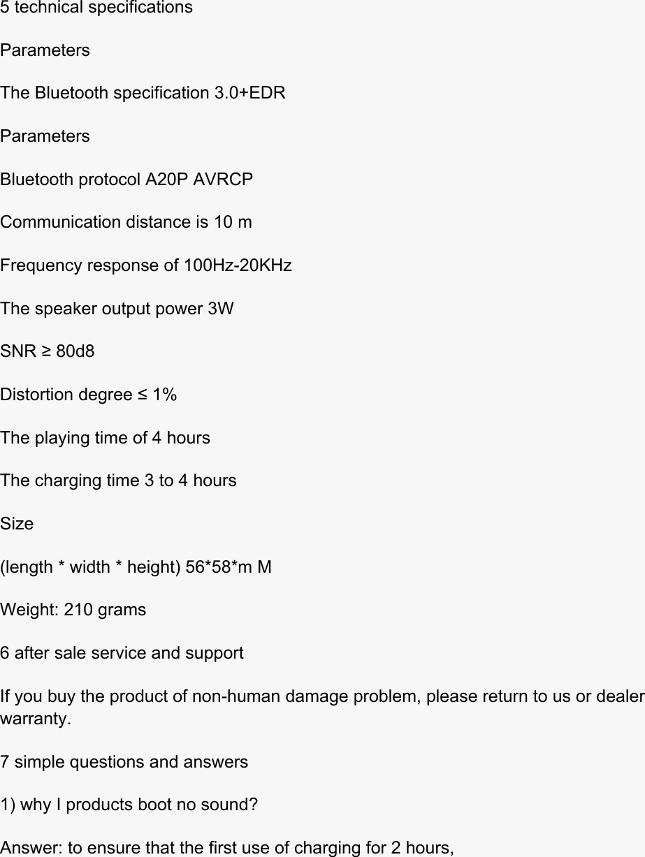  5 technical specifications Parameters The Bluetooth specification 3.0+EDR Parameters Bluetooth protocol A20P AVRCP Communication distance is 10 m Frequency response of 100Hz-20KHz The speaker output power 3W SNR ≥ 80d8 Distortion degree ≤ 1% The playing time of 4 hours The charging time 3 to 4 hours Size (length * width * height) 56*58*m M Weight: 210 grams 6 after sale service and support If you buy the product of non-human damage problem, please return to us or dealer warranty. 7 simple questions and answers 1) why I products boot no sound? Answer: to ensure that the first use of charging for 2 hours,  