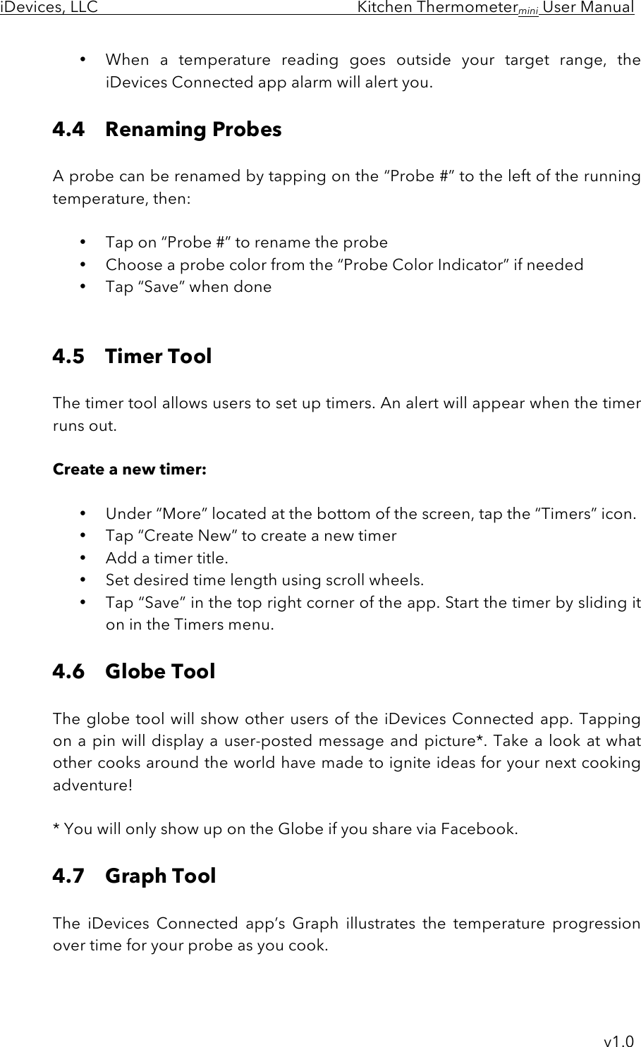 iDevices, LLC     Kitchen Thermometermini User Manual     v1.0 • When  a  temperature  reading  goes  outside  your  target  range,  the iDevices Connected app alarm will alert you.  4.4 Renaming Probes  A probe can be renamed by tapping on the “Probe #” to the left of the running temperature, then:  • Tap on “Probe #” to rename the probe • Choose a probe color from the “Probe Color Indicator” if needed • Tap “Save” when done   4.5 Timer Tool  The timer tool allows users to set up timers. An alert will appear when the timer runs out.   Create a new timer:  • Under “More” located at the bottom of the screen, tap the “Timers” icon. • Tap “Create New” to create a new timer • Add a timer title. • Set desired time length using scroll wheels. • Tap “Save” in the top right corner of the app. Start the timer by sliding it on in the Timers menu.   4.6 Globe Tool  The globe tool will show other users of the iDevices Connected app. Tapping on a pin will display a user-posted message and picture*. Take a look at what other cooks around the world have made to ignite ideas for your next cooking adventure!  * You will only show up on the Globe if you share via Facebook.  4.7 Graph Tool  The  iDevices  Connected  app’s  Graph  illustrates  the  temperature  progression over time for your probe as you cook.   