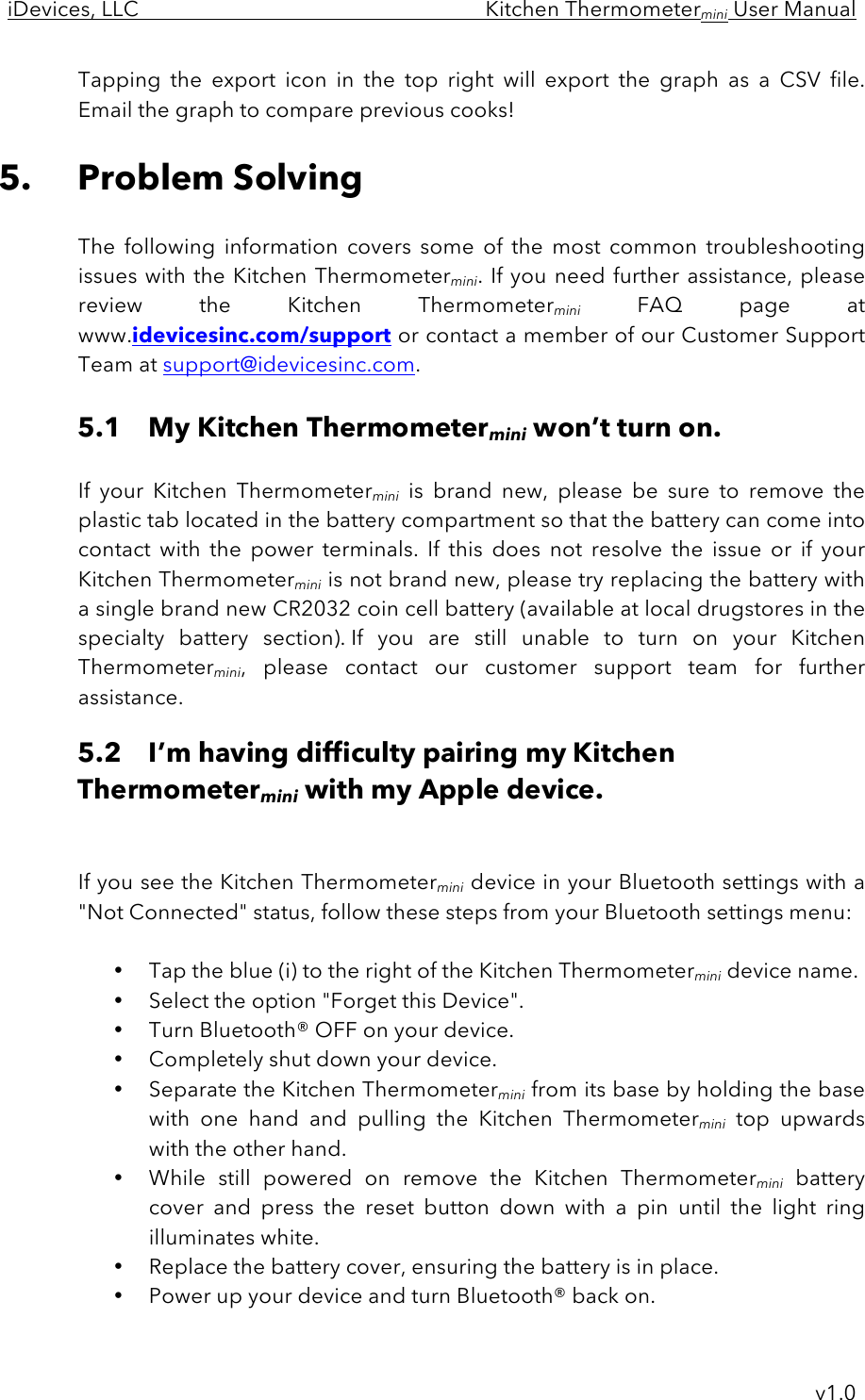 iDevices, LLC     Kitchen Thermometermini User Manual     v1.0 Tapping  the  export  icon  in  the  top  right  will  export  the  graph as  a  CSV  file. Email the graph to compare previous cooks!  5. Problem Solving  The  following  information  covers  some  of  the  most  common  troubleshooting issues with the Kitchen Thermometermini. If you need further assistance, please review  the  Kitchen  Thermometermini FAQ  page  at www.idevicesinc.com/support or contact a member of our Customer Support Team at support@idevicesinc.com.  5.1 My Kitchen Thermometermini won’t turn on.  If  your  Kitchen  Thermometermini is  brand  new,  please  be  sure  to  remove  the plastic tab located in the battery compartment so that the battery can come into contact  with  the  power  terminals.  If  this  does  not  resolve  the  issue  or  if  your Kitchen Thermometermini is not brand new, please try replacing the battery with a single brand new CR2032 coin cell battery (available at local drugstores in the specialty  battery  section). If  you  are  still  unable  to  turn  on  your  Kitchen Thermometermini,  please  contact  our  customer  support  team  for  further assistance. 5.2 I’m having difficulty pairing my Kitchen Thermometermini with my Apple device.   If you see the Kitchen Thermometermini device in your Bluetooth settings with a &quot;Not Connected&quot; status, follow these steps from your Bluetooth settings menu:  • Tap the blue (i) to the right of the Kitchen Thermometermini device name.  • Select the option &quot;Forget this Device&quot;.  • Turn Bluetooth® OFF on your device.  • Completely shut down your device.  • Separate the Kitchen Thermometermini from its base by holding the base with  one  hand  and  pulling  the  Kitchen  Thermometermini top  upwards with the other hand.  • While  still  powered  on  remove  the  Kitchen  Thermometermini battery cover  and  press  the  reset  button  down  with  a  pin  until  the  light  ring illuminates white.  • Replace the battery cover, ensuring the battery is in place. • Power up your device and turn Bluetooth® back on. 