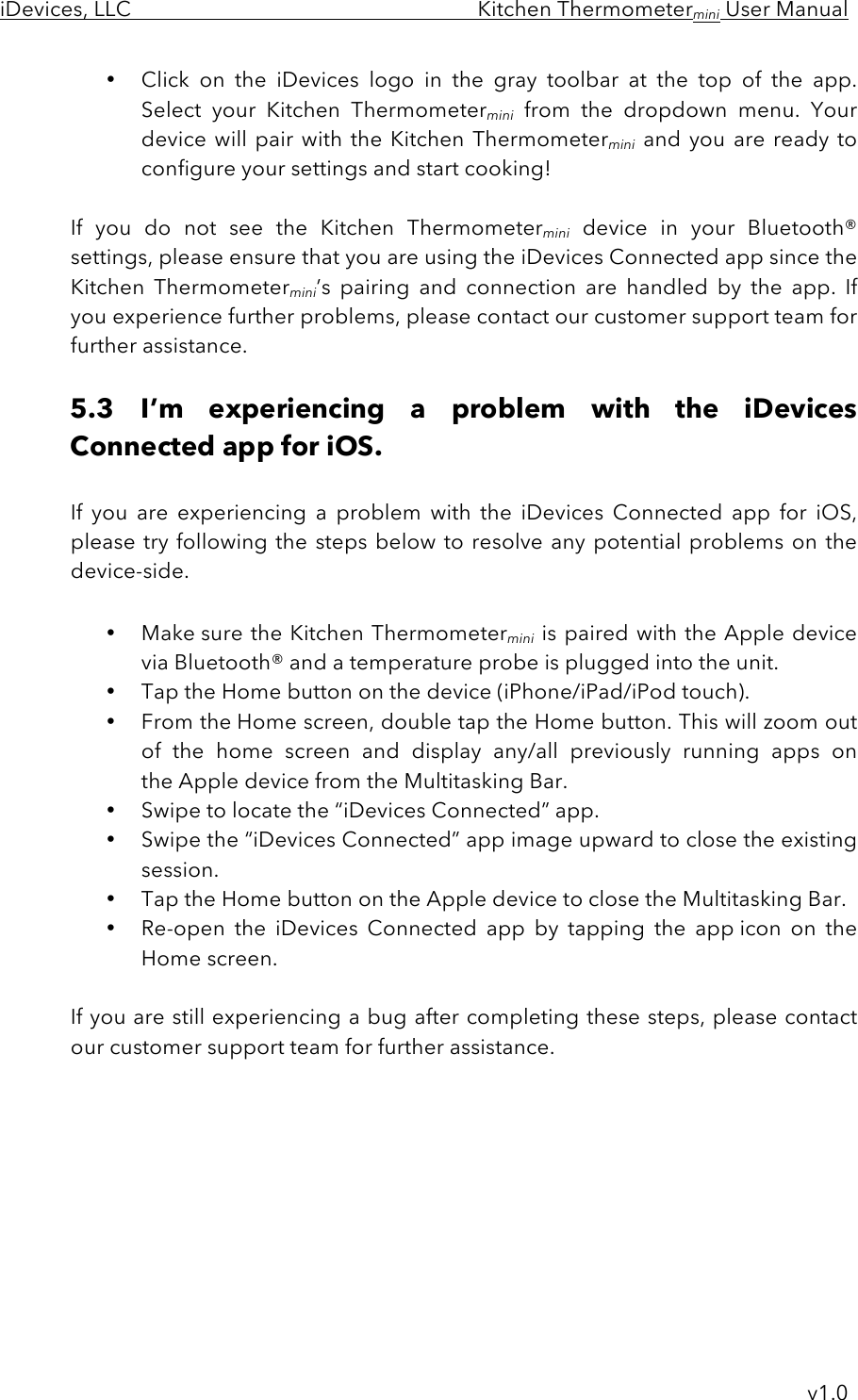 iDevices, LLC     Kitchen Thermometermini User Manual     v1.0 • Click  on  the  iDevices  logo  in  the  gray  toolbar  at  the  top  of  the  app. Select  your  Kitchen  Thermometermini from  the  dropdown  menu.  Your device will pair with the Kitchen Thermometermini and you  are  ready  to configure your settings and start cooking!  If  you  do  not  see  the  Kitchen  Thermometermini device  in  your  Bluetooth® settings, please ensure that you are using the iDevices Connected app since the Kitchen  Thermometermini’s  pairing  and  connection  are  handled  by  the  app. If you experience further problems, please contact our customer support team for further assistance.   5.3 I’m  experiencing  a  problem  with  the  iDevices Connected app for iOS.  If  you  are  experiencing  a problem  with  the  iDevices  Connected  app for  iOS, please try following the steps below to resolve any potential problems on the device-side.  • Make sure the Kitchen Thermometermini is paired with the Apple device via Bluetooth® and a temperature probe is plugged into the unit. • Tap the Home button on the device (iPhone/iPad/iPod touch). • From the Home screen, double tap the Home button. This will zoom out of  the  home  screen  and  display any/all  previously  running  apps  on the Apple device from the Multitasking Bar. • Swipe to locate the “iDevices Connected” app.   • Swipe the “iDevices Connected” app image upward to close the existing session.   • Tap the Home button on the Apple device to close the Multitasking Bar. • Re-open  the  iDevices  Connected  app  by  tapping  the  app icon  on  the Home screen.  If you are still experiencing a bug after completing these steps, please contact our customer support team for further assistance.         