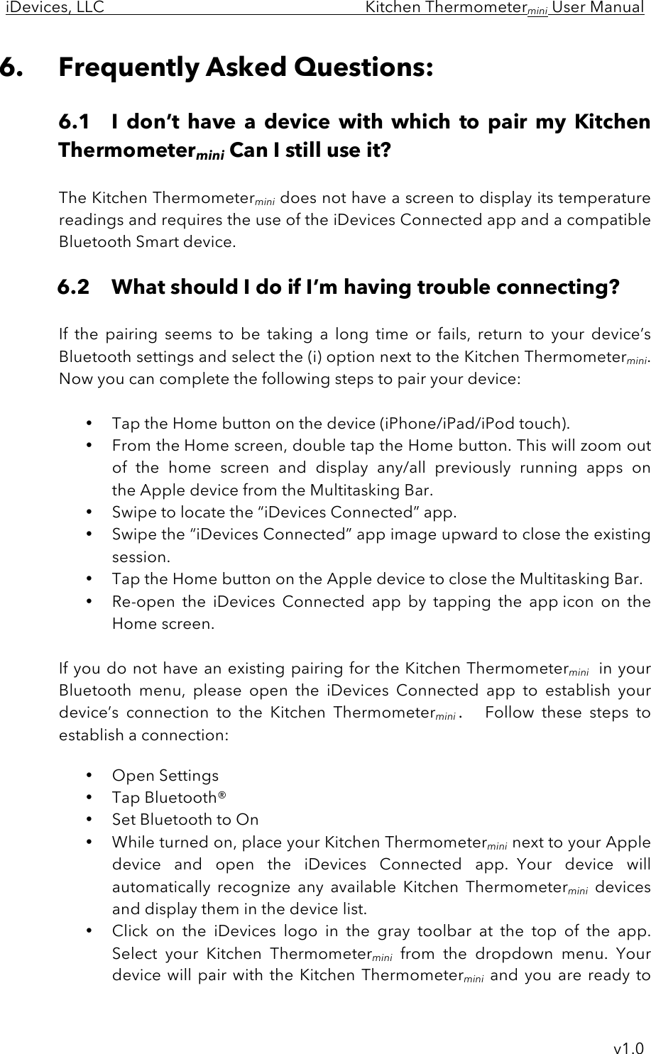 iDevices, LLC     Kitchen Thermometermini User Manual     v1.0 6. Frequently Asked Questions:  6.1 I  don’t  have  a  device  with  which  to  pair  my  Kitchen Thermometermini Can I still use it?  The Kitchen Thermometermini does not have a screen to display its temperature readings and requires the use of the iDevices Connected app and a compatible Bluetooth Smart device.    6.2 What should I do if I’m having trouble connecting?  If  the  pairing  seems  to  be  taking  a  long  time  or  fails,  return  to  your  device’s Bluetooth settings and select the (i) option next to the Kitchen Thermometermini. Now you can complete the following steps to pair your device:  • Tap the Home button on the device (iPhone/iPad/iPod touch). • From the Home screen, double tap the Home button. This will zoom out of  the  home  screen  and  display  any/all  previously  running  apps  on the Apple device from the Multitasking Bar. • Swipe to locate the “iDevices Connected” app.   • Swipe the “iDevices Connected” app image upward to close the existing session.   • Tap the Home button on the Apple device to close the Multitasking Bar. • Re-open  the  iDevices  Connected  app  by  tapping  the  app icon  on  the Home screen.  If you do not have an existing pairing for the Kitchen Thermometermini in your Bluetooth  menu,  please  open  the  iDevices  Connected  app  to  establish  your device’s  connection  to  the  Kitchen  Thermometermini.  Follow  these  steps  to establish a connection:  • Open Settings • Tap Bluetooth® • Set Bluetooth to On • While turned on, place your Kitchen Thermometermini next to your Apple device  and  open  the  iDevices  Connected  app.  Your  device  will automatically  recognize  any  available  Kitchen  Thermometermini devices and display them in the device list.   • Click  on  the  iDevices  logo  in  the  gray  toolbar  at  the  top  of  the  app. Select  your  Kitchen  Thermometermini from  the  dropdown  menu.  Your device will pair with the Kitchen Thermometermini and you  are  ready  to 