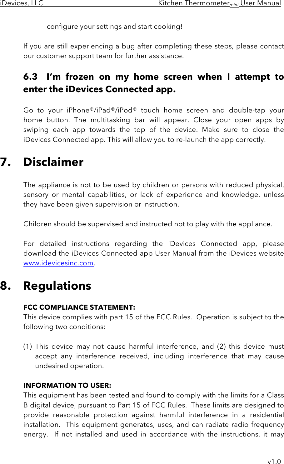 iDevices, LLC     Kitchen Thermometermini User Manual     v1.0 configure your settings and start cooking!  If you are still experiencing a bug after completing these steps, please contact our customer support team for further assistance.  6.3 I’m  frozen  on  my  home  screen  when  I  attempt  to enter the iDevices Connected app.  Go  to  your  iPhone®/iPad®/iPod®  touch home  screen  and  double-tap your home  button.  The  multitasking  bar  will  appear.  Close  your  open  apps  by swiping  each  app  towards  the  top  of  the  device.  Make  sure  to  close  the iDevices Connected app. This will allow you to re-launch the app correctly.  7. Disclaimer  The appliance is not to be used by children or persons with reduced physical, sensory  or  mental  capabilities,  or  lack  of  experience  and  knowledge,  unless they have been given supervision or instruction.  Children should be supervised and instructed not to play with the appliance.   For  detailed  instructions  regarding  the  iDevices  Connected  app,  please download the iDevices Connected app User Manual from the iDevices website www.idevicesinc.com.  8. Regulations  FCC COMPLIANCE STATEMENT: This device complies with part 15 of the FCC Rules.  Operation is subject to the following two conditions:  (1) This  device  may  not  cause  harmful  interference,  and  (2)  this  device  must accept  any  interference  received,  including  interference  that  may  cause undesired operation.  INFORMATION TO USER: This equipment has been tested and found to comply with the limits for a Class B digital device, pursuant to Part 15 of FCC Rules.  These limits are designed to provide  reasonable  protection  against  harmful  interference  in  a  residential installation.   This  equipment  generates,  uses, and  can radiate radio  frequency energy.    If  not  installed  and  used  in  accordance  with  the  instructions,  it  may 