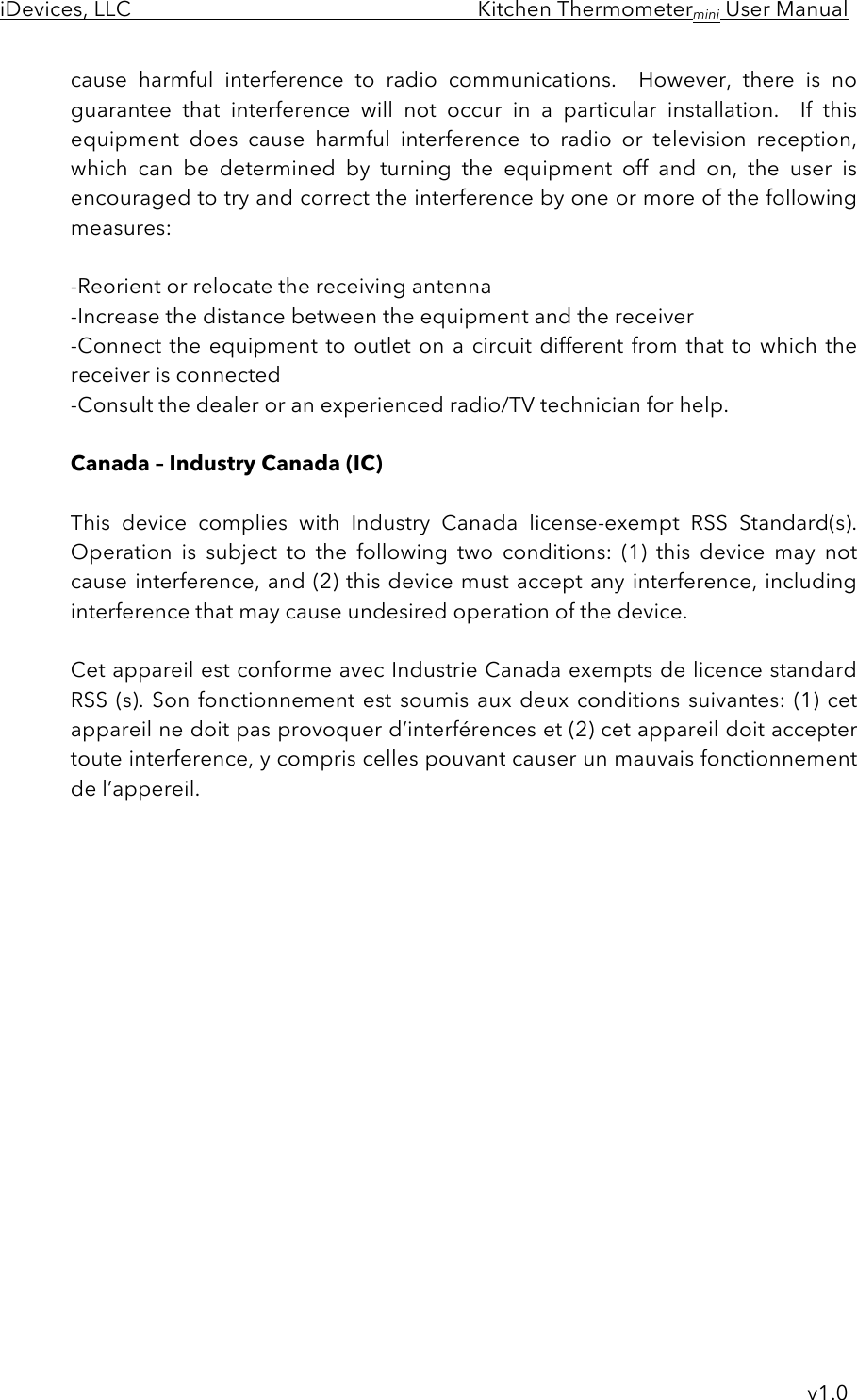 iDevices, LLC     Kitchen Thermometermini User Manual     v1.0 cause  harmful  interference  to  radio  communications.   However,  there  is  no guarantee  that  interference  will  not  occur  in  a  particular  installation.    If  this equipment  does  cause  harmful  interference  to  radio  or  television  reception, which  can  be  determined  by  turning  the  equipment  off  and  on,  the  user  is encouraged to try and correct the interference by one or more of the following measures:  -Reorient or relocate the receiving antenna -Increase the distance between the equipment and the receiver -Connect the equipment to outlet on a  circuit different from that  to which the receiver is connected -Consult the dealer or an experienced radio/TV technician for help.  Canada – Industry Canada (IC)  This  device  complies  with  Industry  Canada  license-exempt  RSS  Standard(s).  Operation  is  subject  to  the  following  two  conditions:  (1)  this  device  may  not cause interference, and (2) this device must accept any interference, including interference that may cause undesired operation of the device.  Cet appareil est conforme avec Industrie Canada exempts de licence standard RSS (s). Son  fonctionnement  est  soumis  aux  deux  conditions  suivantes: (1) cet appareil ne doit pas provoquer d’interférences et (2) cet appareil doit accepter toute interference, y compris celles pouvant causer un mauvais fonctionnement de l’appereil.  