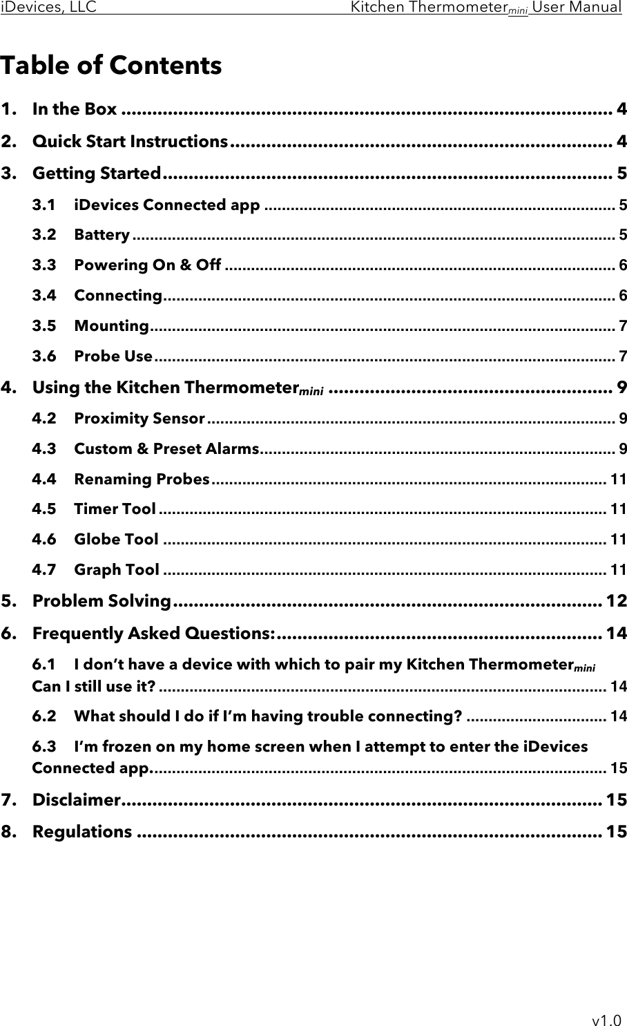 iDevices, LLC     Kitchen Thermometermini User Manual     v1.0 Table of Contents 1.!In the Box ............................................................................................... 4!2.!Quick Start Instructions .......................................................................... 4!3.!Getting Started ....................................................................................... 5!3.1!iDevices Connected app ................................................................................ 5!3.2!Battery .............................................................................................................. 5!3.3!Powering On &amp; Off ......................................................................................... 6!3.4!Connecting ....................................................................................................... 6!3.5!Mounting .......................................................................................................... 7!3.6!Probe Use ......................................................................................................... 7!4.!Using the Kitchen Thermometermini ....................................................... 9!4.2!Proximity Sensor ............................................................................................. 9!4.3!Custom &amp; Preset Alarms ................................................................................. 9!4.4!Renaming Probes .......................................................................................... 11!4.5!Timer Tool ...................................................................................................... 11!4.6!Globe Tool ..................................................................................................... 11!4.7!Graph Tool ..................................................................................................... 11!5.!Problem Solving ................................................................................... 12!6.!Frequently Asked Questions: ............................................................... 14!6.1!I don’t have a device with which to pair my Kitchen Thermometermini Can I still use it? ...................................................................................................... 14!6.2!What should I do if I’m having trouble connecting? ................................ 14!6.3!I’m frozen on my home screen when I attempt to enter the iDevices Connected app. ....................................................................................................... 15!7.!Disclaimer ............................................................................................. 15!8.!Regulations .......................................................................................... 15!    