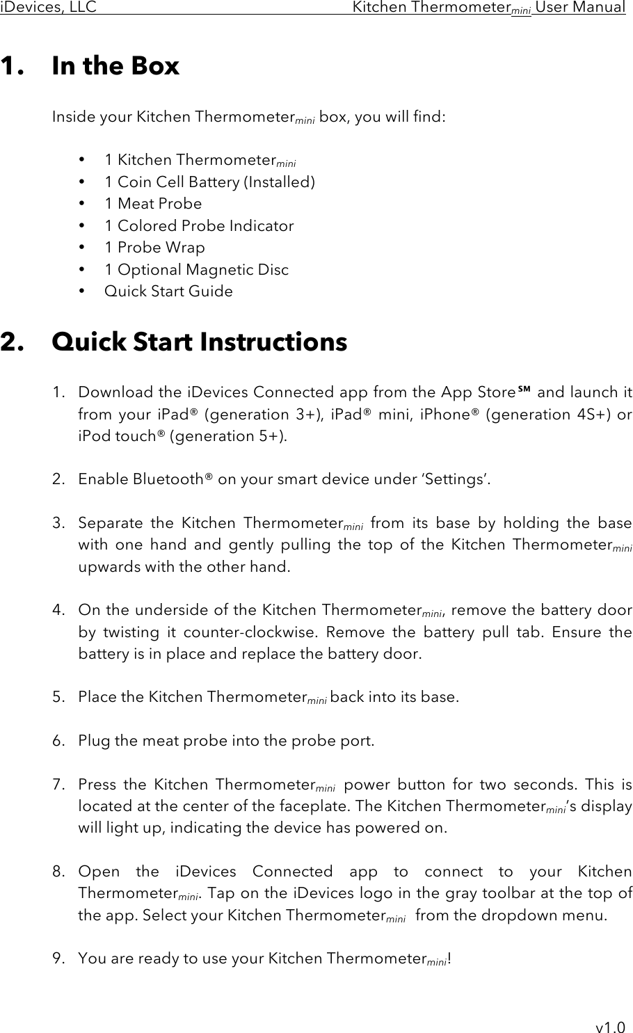 iDevices, LLC     Kitchen Thermometermini User Manual     v1.0 1. In the Box  Inside your Kitchen Thermometermini box, you will find:  • 1 Kitchen Thermometermini  • 1 Coin Cell Battery (Installed) • 1 Meat Probe • 1 Colored Probe Indicator • 1 Probe Wrap • 1 Optional Magnetic Disc • Quick Start Guide  2. Quick Start Instructions  1. Download the iDevices Connected app from the App Store℠ and launch it from  your  iPad®  (generation  3+),  iPad®  mini,  iPhone®  (generation  4S+)  or iPod touch® (generation 5+).   2. Enable Bluetooth® on your smart device under ‘Settings’.  3. Separate  the  Kitchen  Thermometermini from  its  base  by  holding  the  base with  one  hand  and gently pulling  the  top  of  the  Kitchen  Thermometermini upwards with the other hand.   4. On the underside of the Kitchen Thermometermini, remove the battery door by  twisting  it  counter-clockwise.  Remove  the  battery  pull  tab.  Ensure  the battery is in place and replace the battery door.  5. Place the Kitchen Thermometermini back into its base.  6. Plug the meat probe into the probe port.  7. Press the  Kitchen  Thermometermini power  button for  two  seconds.  This  is located at the center of the faceplate. The Kitchen Thermometermini’s display will light up, indicating the device has powered on.  8. Open the  iDevices  Connected  app  to  connect  to  your  Kitchen Thermometermini. Tap on the iDevices logo in the gray toolbar at the top of the app. Select your Kitchen Thermometermini from the dropdown menu.  9. You are ready to use your Kitchen Thermometermini! 