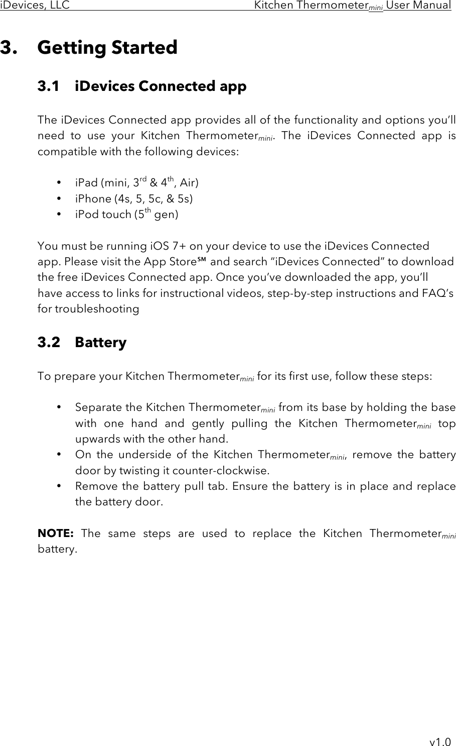 iDevices, LLC     Kitchen Thermometermini User Manual     v1.0 3. Getting Started  3.1 iDevices Connected app    The iDevices Connected app provides all of the functionality and options you’ll   need  to  use  your  Kitchen  Thermometermini.  The  iDevices  Connected  app  is compatible with the following devices:  • iPad (mini, 3rd &amp; 4th, Air) • iPhone (4s, 5, 5c, &amp; 5s) • iPod touch (5th gen)  You must be running iOS 7+ on your device to use the iDevices Connected app. Please visit the App Store℠ and search “iDevices Connected” to download the free iDevices Connected app. Once you’ve downloaded the app, you’ll have access to links for instructional videos, step-by-step instructions and FAQ’s for troubleshooting  3.2 Battery      To prepare your Kitchen Thermometermini for its first use, follow these steps:  • Separate the Kitchen Thermometermini from its base by holding the base with  one  hand  and  gently  pulling the  Kitchen  Thermometermini top upwards with the other hand.  • On  the  underside  of  the  Kitchen  Thermometermini,  remove  the  battery door by twisting it counter-clockwise.  • Remove the battery pull tab. Ensure the battery is in place and replace the battery door.  NOTE: The  same  steps  are  used  to  replace  the  Kitchen  Thermometermini battery.   