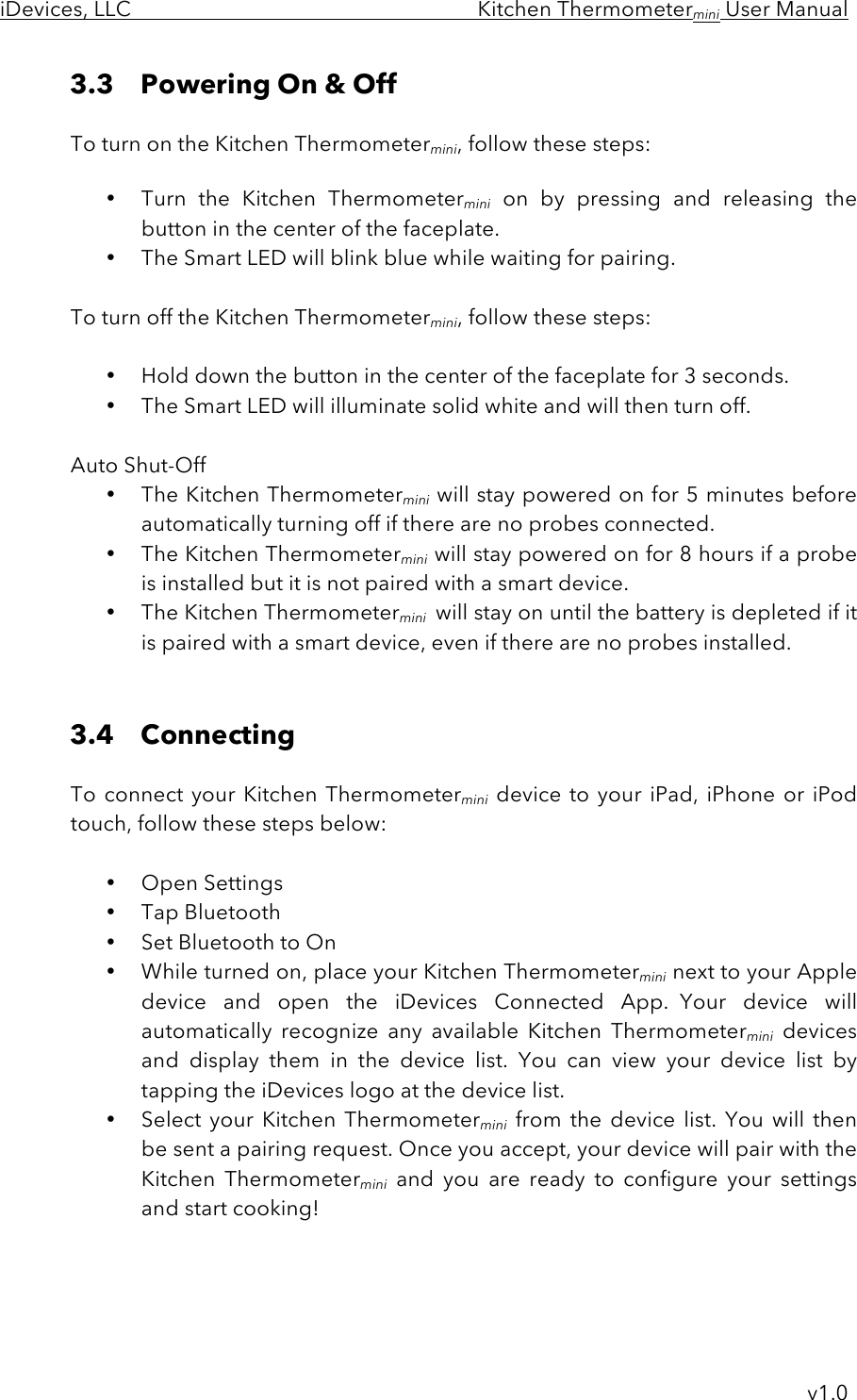 iDevices, LLC     Kitchen Thermometermini User Manual     v1.0 3.3 Powering On &amp; Off   To turn on the Kitchen Thermometermini, follow these steps:  • Turn  the  Kitchen  Thermometermini on  by  pressing  and  releasing  the button in the center of the faceplate. • The Smart LED will blink blue while waiting for pairing.  To turn off the Kitchen Thermometermini, follow these steps:  • Hold down the button in the center of the faceplate for 3 seconds.   • The Smart LED will illuminate solid white and will then turn off.  Auto Shut-Off • The Kitchen Thermometermini will stay powered on for 5 minutes before automatically turning off if there are no probes connected. • The Kitchen Thermometermini  will stay powered on for 8 hours if a probe is installed but it is not paired with a smart device. • The Kitchen Thermometermini  will stay on until the battery is depleted if it is paired with a smart device, even if there are no probes installed.   3.4 Connecting   To connect your Kitchen Thermometermini device to your iPad,  iPhone or  iPod touch, follow these steps below:  • Open Settings • Tap Bluetooth • Set Bluetooth to On • While turned on, place your Kitchen Thermometermini next to your Apple device  and  open  the  iDevices  Connected  App.  Your  device  will automatically  recognize  any  available  Kitchen  Thermometermini devices and  display  them  in  the  device  list.  You  can  view your device  list  by tapping the iDevices logo at the device list.   • Select  your  Kitchen  Thermometermini from  the  device  list. You  will then be sent a pairing request. Once you accept, your device will pair with the Kitchen  Thermometermini and  you  are  ready  to  configure  your  settings and start cooking!    