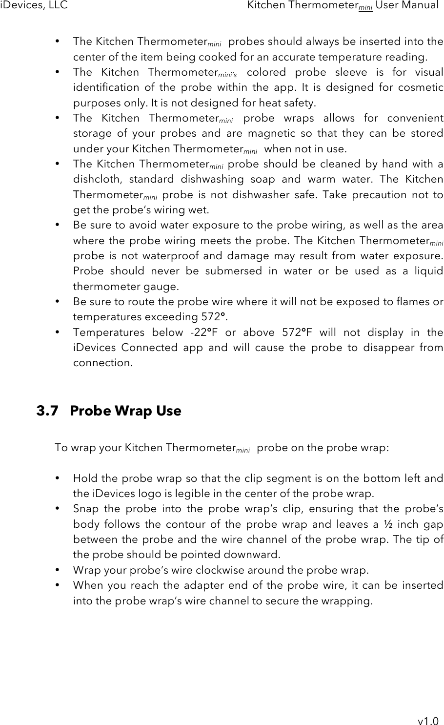 iDevices, LLC     Kitchen Thermometermini User Manual     v1.0 • The Kitchen Thermometermini probes should always be inserted into the center of the item being cooked for an accurate temperature reading. • The  Kitchen  Thermometermini’s colored  probe  sleeve  is  for  visual identification of  the  probe within  the  app.  It  is  designed  for  cosmetic purposes only. It is not designed for heat safety. • The  Kitchen  Thermometermini probe  wraps  allows  for  convenient storage  of  your  probes  and  are  magnetic  so  that  they  can  be  stored under your Kitchen Thermometermini when not in use. • The Kitchen Thermometermini probe should be  cleaned  by  hand with a dishcloth,  standard  dishwashing  soap  and  warm  water.  The  Kitchen Thermometermini probe  is  not  dishwasher  safe.  Take  precaution  not  to get the probe’s wiring wet.   • Be sure to avoid water exposure to the probe wiring, as well as the area where the probe wiring meets the probe. The Kitchen Thermometermini probe  is not  waterproof  and  damage  may  result  from  water  exposure. Probe should  never  be  submersed  in  water  or  be  used  as  a  liquid thermometer gauge. • Be sure to route the probe wire where it will not be exposed to flames or temperatures exceeding 572°.  • Temperatures  below  -22°F  or above  572°F  will  not  display  in  the iDevices  Connected  app and  will  cause  the  probe  to  disappear  from connection.   3.7   Probe Wrap Use  To wrap your Kitchen Thermometermini probe on the probe wrap:  • Hold the probe wrap so that the clip segment is on the bottom left and the iDevices logo is legible in the center of the probe wrap. • Snap  the  probe  into  the  probe  wrap’s  clip,  ensuring  that  the  probe’s body  follows  the  contour  of  the  probe  wrap  and  leaves  a  ½  inch  gap between the probe and the wire channel of the probe wrap. The tip of the probe should be pointed downward. • Wrap your probe’s wire clockwise around the probe wrap.    • When you reach the adapter end of the probe wire, it can be inserted into the probe wrap’s wire channel to secure the wrapping.      