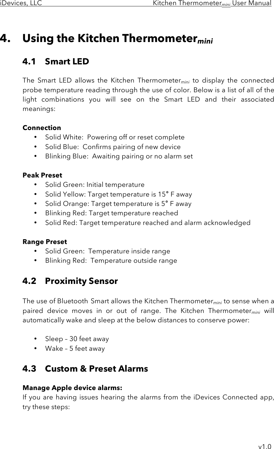 iDevices, LLC     Kitchen Thermometermini User Manual     v1.0  4. Using the Kitchen Thermometermini  4.1 Smart LED    The  Smart  LED  allows  the  Kitchen  Thermometermini to  display the  connected probe temperature reading through the use of color. Below is a list of all of the light combinations  you  will  see  on  the  Smart  LED  and  their  associated meanings:     Connection • Solid White:  Powering off or reset complete • Solid Blue:  Confirms pairing of new device • Blinking Blue:  Awaiting pairing or no alarm set  Peak Preset • Solid Green: Initial temperature • Solid Yellow: Target temperature is 15° F away • Solid Orange: Target temperature is 5° F away • Blinking Red: Target temperature reached • Solid Red: Target temperature reached and alarm acknowledged   Range Preset • Solid Green:  Temperature inside range • Blinking Red:  Temperature outside range  4.2 Proximity Sensor  The use of Bluetooth Smart allows the Kitchen Thermometermini to sense when a paired  device moves  in or  out of range.  The  Kitchen  Thermometermini will automatically wake and sleep at the below distances to conserve power:  • Sleep – 30 feet away • Wake – 5 feet away  4.3 Custom &amp; Preset Alarms  Manage Apple device alarms: If you are  having issues  hearing  the  alarms from  the  iDevices  Connected app, try these steps:  