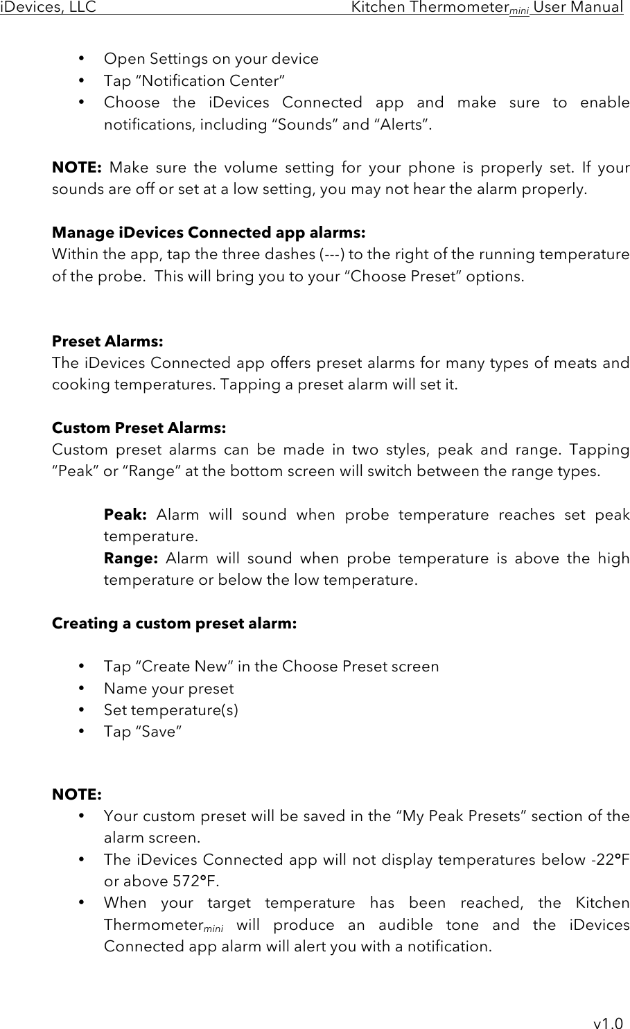 iDevices, LLC     Kitchen Thermometermini User Manual     v1.0 • Open Settings on your device  • Tap “Notification Center” • Choose  the  iDevices  Connected  app  and  make  sure  to  enable notifications, including “Sounds” and “Alerts”.  NOTE: Make  sure  the  volume  setting for  your  phone  is properly  set.  If  your sounds are off or set at a low setting, you may not hear the alarm properly.  Manage iDevices Connected app alarms: Within the app, tap the three dashes (---) to the right of the running temperature of the probe.  This will bring you to your “Choose Preset” options.   Preset Alarms: The iDevices Connected app offers preset alarms for many types of meats and cooking temperatures. Tapping a preset alarm will set it.  Custom Preset Alarms: Custom  preset  alarms  can  be  made  in  two  styles,  peak  and  range.  Tapping “Peak” or “Range” at the bottom screen will switch between the range types.   Peak: Alarm  will  sound  when  probe  temperature  reaches  set  peak temperature. Range: Alarm  will  sound  when  probe  temperature  is  above the high temperature or below the low temperature.  Creating a custom preset alarm:  • Tap “Create New” in the Choose Preset screen • Name your preset • Set temperature(s) • Tap “Save”    NOTE:  • Your custom preset will be saved in the “My Peak Presets” section of the alarm screen. • The iDevices Connected app will not display temperatures below -22°F or above 572°F.   • When  your  target  temperature  has  been  reached,  the  Kitchen Thermometermini will  produce  an  audible  tone  and  the  iDevices Connected app alarm will alert you with a notification. 