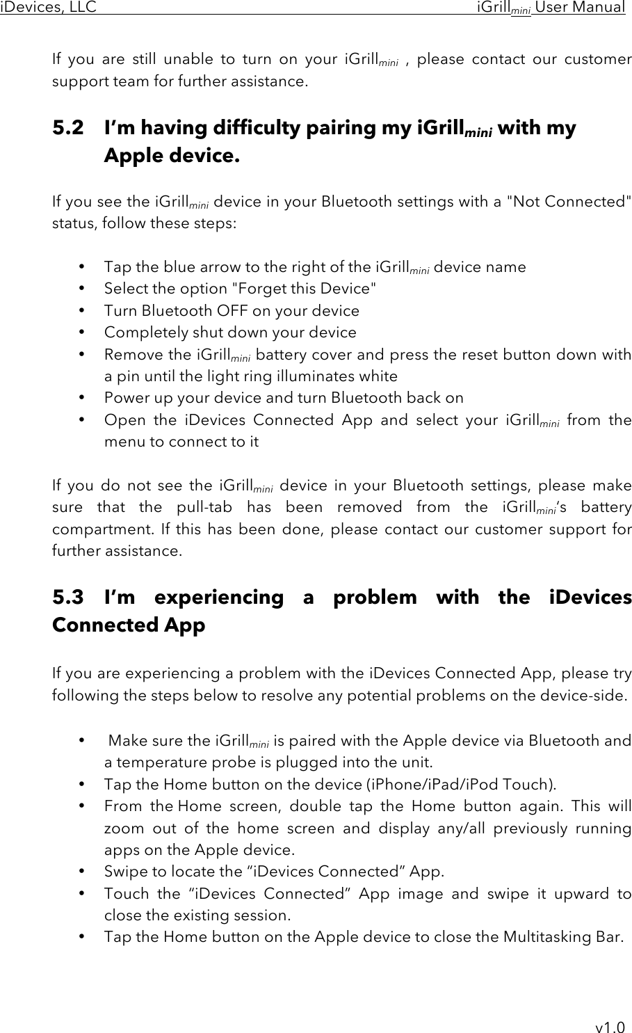 iDevices, LLC     iGrillmini User Manual     v1.0 If  you  are  still  unable  to  turn  on  your  iGrillmini ,  please  contact  our  customer support team for further assistance.  5.2 I’m having difficulty pairing my iGrillmini with my Apple device.  If you see the iGrillmini device in your Bluetooth settings with a &quot;Not Connected&quot; status, follow these steps:  • Tap the blue arrow to the right of the iGrillmini device name  • Select the option &quot;Forget this Device&quot;  • Turn Bluetooth OFF on your device  • Completely shut down your device  • Remove the iGrillmini battery cover and press the reset button down with a pin until the light ring illuminates white  • Power up your device and turn Bluetooth back on • Open  the  iDevices  Connected  App  and  select  your  iGrillmini from  the menu to connect to it  If  you  do  not  see  the  iGrillmini device  in  your  Bluetooth  settings, please  make sure  that  the  pull-tab  has  been  removed  from  the  iGrillmini‘s  battery compartment.  If  this  has  been  done,  please  contact  our  customer  support  for further assistance.  5.3 I’m  experiencing  a  problem  with  the  iDevices Connected App  If you are experiencing a problem with the iDevices Connected App, please try following the steps below to resolve any potential problems on the device-side.  •  Make sure the iGrillmini is paired with the Apple device via Bluetooth and a temperature probe is plugged into the unit. • Tap the Home button on the device (iPhone/iPad/iPod Touch).  • From  the Home  screen,  double  tap  the  Home  button  again.  This  will zoom  out  of  the  home  screen  and  display any/all  previously  running apps on the Apple device. • Swipe to locate the “iDevices Connected” App.   • Touch  the  “iDevices  Connected”  App image  and  swipe it  upward  to close the existing session.   • Tap the Home button on the Apple device to close the Multitasking Bar. 