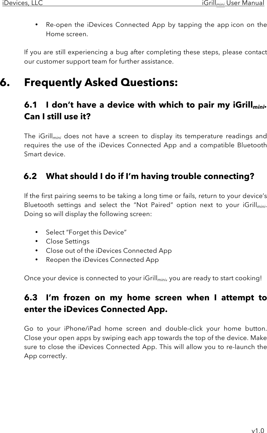 iDevices, LLC     iGrillmini User Manual     v1.0 • Re-open  the  iDevices  Connected  App  by  tapping  the  app icon  on  the Home screen.  If you are still experiencing a bug after completing these steps, please contact our customer support team for further assistance.  6. Frequently Asked Questions:  6.1 I don’t have a device with which to pair my iGrillmini. Can I still use it?  The  iGrillmini does  not  have  a  screen  to  display  its  temperature  readings  and requires  the  use  of  the  iDevices  Connected  App  and  a  compatible  Bluetooth Smart device.   6.2 What should I do if I’m having trouble connecting?  If the first pairing seems to be taking a long time or fails, return to your device’s Bluetooth  settings  and  select  the  “Not  Paired”  option  next  to  your  iGrillmini.  Doing so will display the following screen:  • Select “Forget this Device” • Close Settings • Close out of the iDevices Connected App • Reopen the iDevices Connected App  Once your device is connected to your iGrillmini, you are ready to start cooking!  6.3 I’m  frozen  on  my  home  screen  when  I  attempt  to enter the iDevices Connected App.  Go  to  your  iPhone/iPad home  screen  and  double-click  your  home  button.  Close your open apps by swiping each app towards the top of the device. Make sure to close the iDevices Connected App. This will allow you to re-launch the App correctly.      