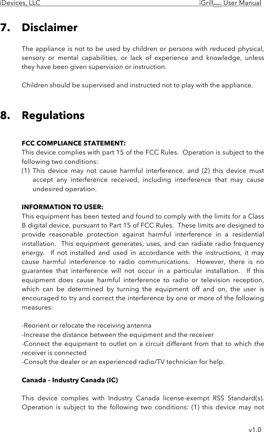 iDevices, LLC     iGrillmini User Manual     v1.0 7. Disclaimer  The appliance is not to be used by children or persons with reduced physical, sensory  or  mental  capabilities,  or  lack  of  experience  and  knowledge,  unless they have been given supervision or instruction.  Children should be supervised and instructed not to play with the appliance.    8. Regulations   FCC COMPLIANCE STATEMENT: This device complies with part 15 of the FCC Rules.  Operation is subject to the following two conditions: (1) This  device  may  not  cause  harmful  interference,  and  (2)  this  device  must accept  any  interference  received,  including  interference  that  may  cause undesired operation.  INFORMATION TO USER: This equipment has been tested and found to comply with the limits for a Class B digital device, pursuant to Part 15 of FCC Rules.  These limits are designed to provide  reasonable  protection  against  harmful  interference  in  a  residential installation.   This equipment  generates, uses,  and  can radiate  radio frequency energy.    If  not  installed  and  used  in  accordance  with  the  instructions,  it  may cause  harmful  interference  to  radio  communications.    However,  there  is  no guarantee  that  interference  will  not  occur  in  a  particular  installation.    If  this equipment  does  cause  harmful  interference  to  radio  or  television  reception, which  can  be  determined  by  turning  the  equipment  off  and  on,  the  user  is encouraged to try and correct the interference by one or more of the following measures:  -Reorient or relocate the receiving antenna -Increase the distance between the equipment and the receiver -Connect the equipment to outlet on a  circuit different from that to which the receiver is connected -Consult the dealer or an experienced radio/TV technician for help.  Canada – Industry Canada (IC)  This  device  complies  with  Industry  Canada  license-exempt  RSS  Standard(s).  Operation  is  subject  to  the  following  two  conditions:  (1)  this  device  may  not 