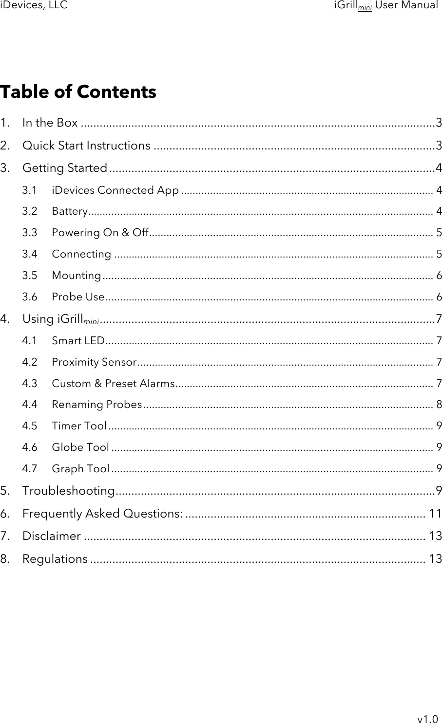 iDevices, LLC     iGrillmini User Manual     v1.0    Table of Contents 1.  In the Box ................................................................................................................ 3 2.  Quick Start Instructions ......................................................................................... 3 3.  Getting Started ....................................................................................................... 4 3.1 iDevices Connected App ....................................................................................... 4 3.2 Battery ....................................................................................................................... 4 3.3 Powering On &amp; Off .................................................................................................. 5 3.4 Connecting .............................................................................................................. 5 3.5 Mounting .................................................................................................................. 6 3.6 Probe Use ................................................................................................................. 6 4.  Using iGrillmini .......................................................................................................... 7 4.1 Smart LED ................................................................................................................. 7 4.2 Proximity Sensor ...................................................................................................... 7 4.3 Custom &amp; Preset Alarms ......................................................................................... 7 4.4 Renaming Probes .................................................................................................... 8 4.5 Timer Tool ................................................................................................................ 9 4.6 Globe Tool ............................................................................................................... 9 4.7 Graph Tool ............................................................................................................... 9 5.  Troubleshooting ..................................................................................................... 9 6.  Frequently Asked Questions: ............................................................................ 11 7.  Disclaimer ............................................................................................................ 13 8.  Regulations .......................................................................................................... 13      