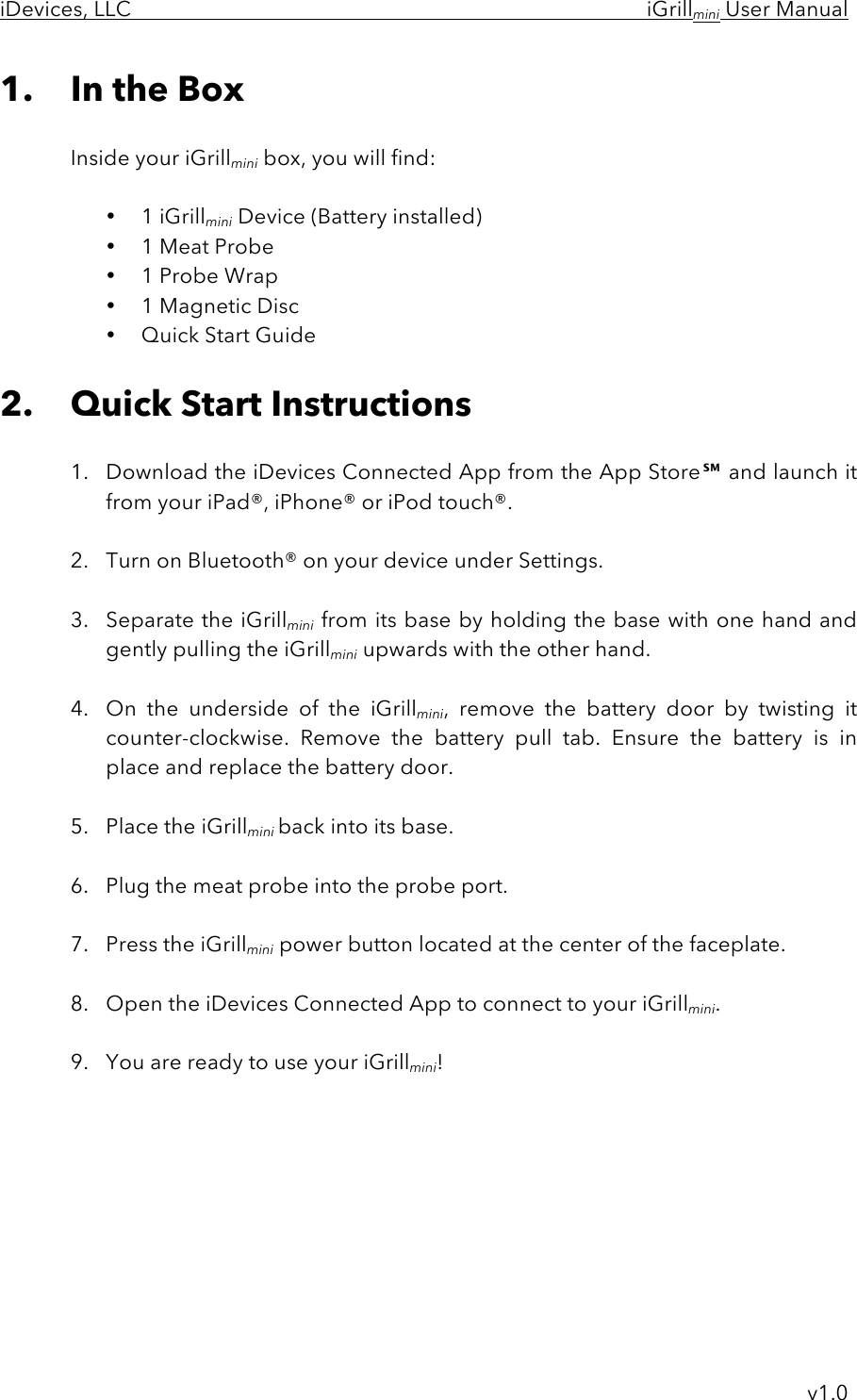 iDevices, LLC     iGrillmini User Manual     v1.0 1. In the Box  Inside your iGrillmini box, you will find:  • 1 iGrillmini Device (Battery installed) • 1 Meat Probe • 1 Probe Wrap • 1 Magnetic Disc • Quick Start Guide  2. Quick Start Instructions  1. Download the iDevices Connected App from the App Store℠ and launch it from your iPad®, iPhone® or iPod touch®.   2. Turn on Bluetooth® on your device under Settings.  3. Separate the iGrillmini from its base by holding the base with one hand and gently pulling the iGrillmini upwards with the other hand.   4. On  the  underside  of  the  iGrillmini,  remove  the  battery  door by  twisting  it counter-clockwise.  Remove  the  battery  pull  tab.  Ensure  the  battery  is  in place and replace the battery door.  5. Place the iGrillmini back into its base.  6. Plug the meat probe into the probe port.  7. Press the iGrillmini power button located at the center of the faceplate.  8. Open the iDevices Connected App to connect to your iGrillmini.  9. You are ready to use your iGrillmini!         