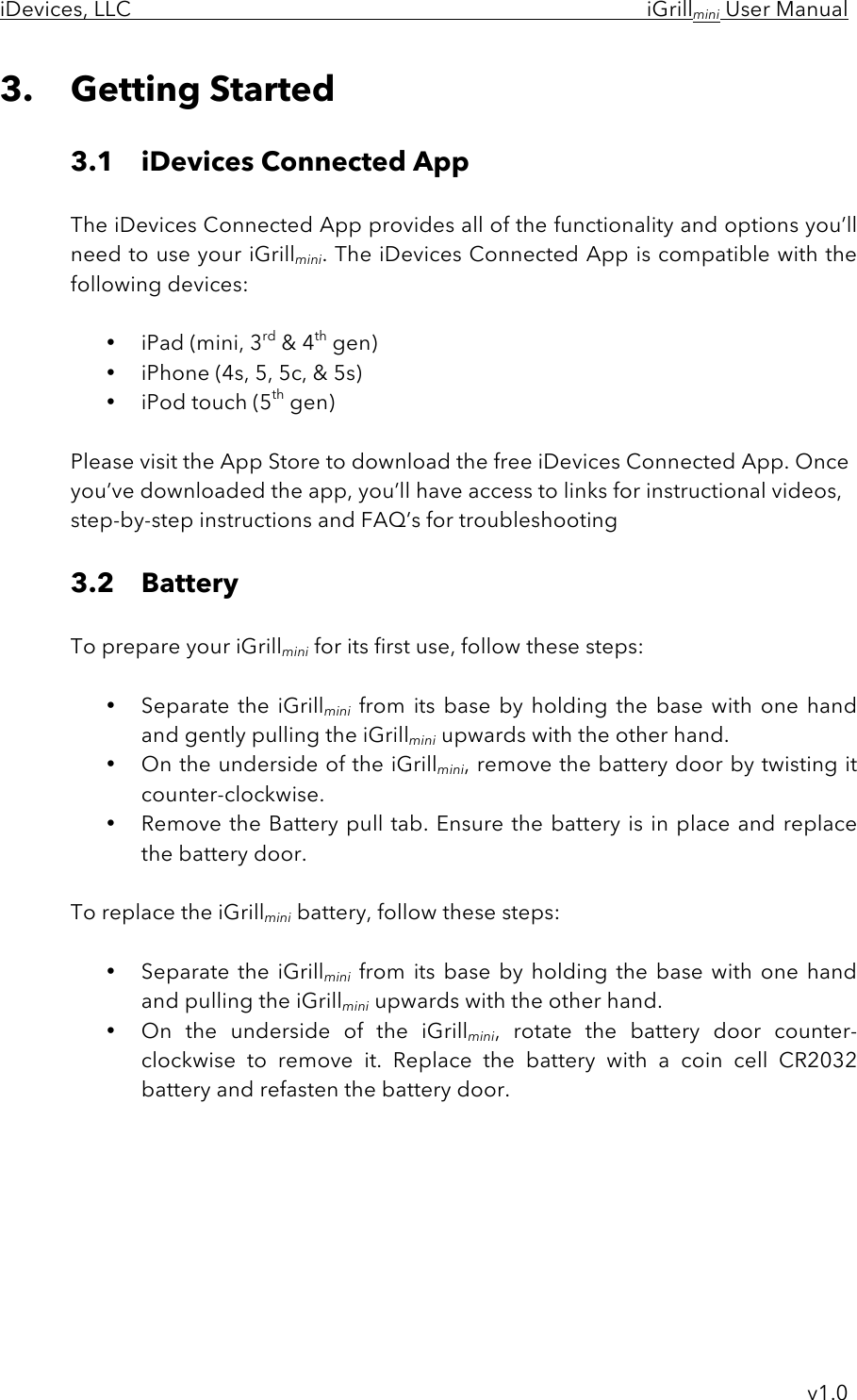 iDevices, LLC     iGrillmini User Manual     v1.0 3. Getting Started  3.1 iDevices Connected App    The iDevices Connected App provides all of the functionality and options you’ll   need to use your iGrillmini. The iDevices Connected App is compatible with the following devices:  • iPad (mini, 3rd &amp; 4th gen) • iPhone (4s, 5, 5c, &amp; 5s) • iPod touch (5th gen)  Please visit the App Store to download the free iDevices Connected App. Once you’ve downloaded the app, you’ll have access to links for instructional videos, step-by-step instructions and FAQ’s for troubleshooting  3.2 Battery      To prepare your iGrillmini for its first use, follow these steps:  • Separate the  iGrillmini from its  base  by  holding  the  base  with one hand and gently pulling the iGrillmini upwards with the other hand.  • On the underside of the iGrillmini, remove the battery door by twisting it counter-clockwise.  • Remove the Battery pull tab. Ensure the battery is in place and replace the battery door.  To replace the iGrillmini battery, follow these steps:  • Separate the  iGrillmini from  its  base  by  holding  the  base  with one  hand and pulling the iGrillmini upwards with the other hand.  • On  the  underside  of  the  iGrillmini,  rotate  the  battery  door counter-clockwise to  remove  it.  Replace  the  battery  with  a  coin  cell  CR2032 battery and refasten the battery door.   