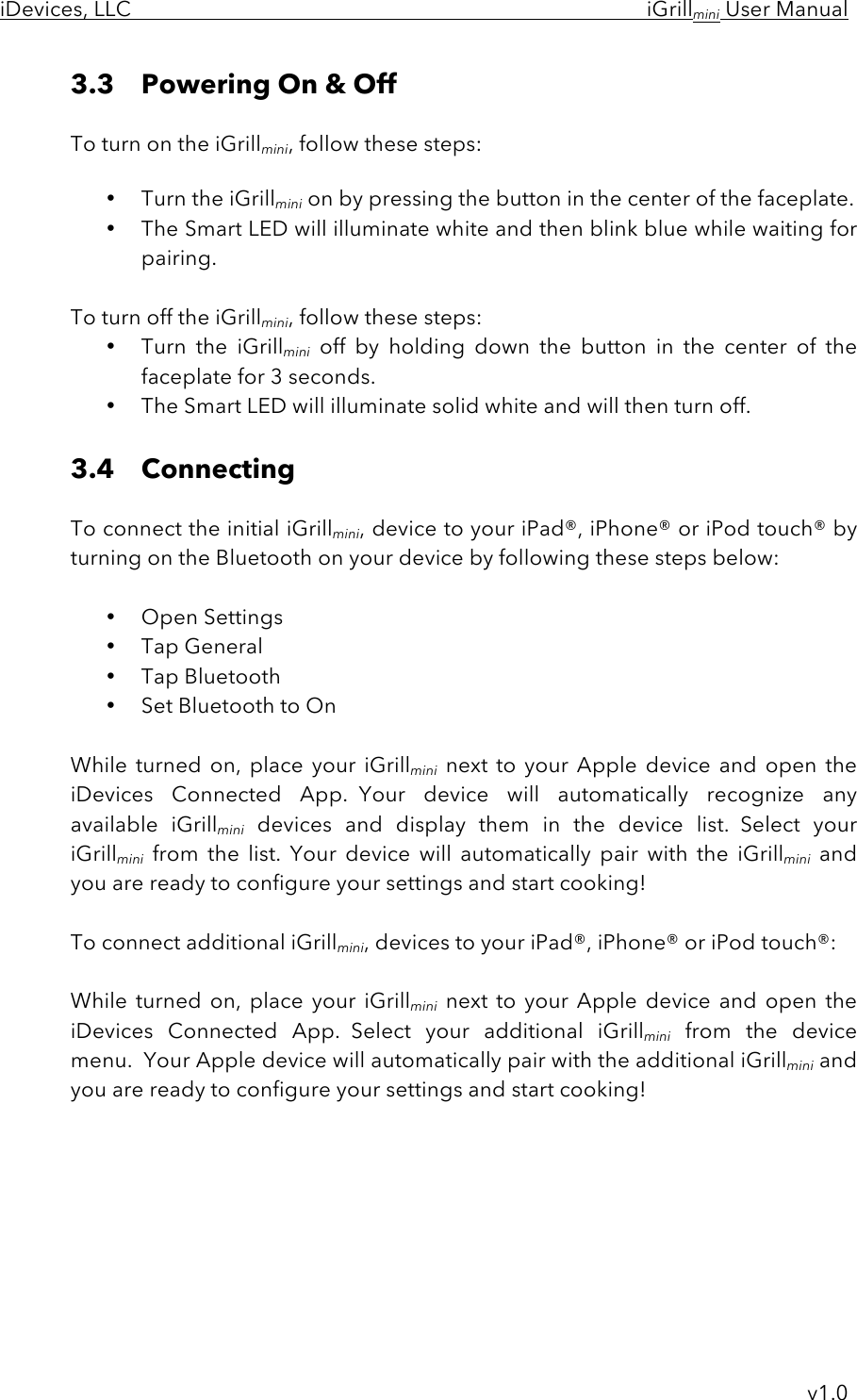 iDevices, LLC     iGrillmini User Manual     v1.0 3.3 Powering On &amp; Off   To turn on the iGrillmini, follow these steps:  • Turn the iGrillmini on by pressing the button in the center of the faceplate. • The Smart LED will illuminate white and then blink blue while waiting for pairing.  To turn off the iGrillmini, follow these steps: • Turn  the  iGrillmini off  by  holding  down  the  button  in  the  center  of  the faceplate for 3 seconds.   • The Smart LED will illuminate solid white and will then turn off.  3.4 Connecting   To connect the initial iGrillmini, device to your iPad®, iPhone® or iPod touch® by turning on the Bluetooth on your device by following these steps below:  • Open Settings • Tap General • Tap Bluetooth • Set Bluetooth to On  While turned on, place your iGrillmini next  to  your  Apple device and  open  the iDevices  Connected  App.  Your  device  will  automatically  recognize  any available  iGrillmini devices  and  display  them  in  the  device  list.  Select  your iGrillmini from  the  list.  Your  device  will  automatically  pair  with  the  iGrillmini and you are ready to configure your settings and start cooking!  To connect additional iGrillmini, devices to your iPad®, iPhone® or iPod touch®:  While turned on, place your iGrillmini next  to  your  Apple device and  open  the iDevices  Connected  App.  Select  your  additional  iGrillmini from  the  device menu.  Your Apple device will automatically pair with the additional iGrillmini and you are ready to configure your settings and start cooking!     