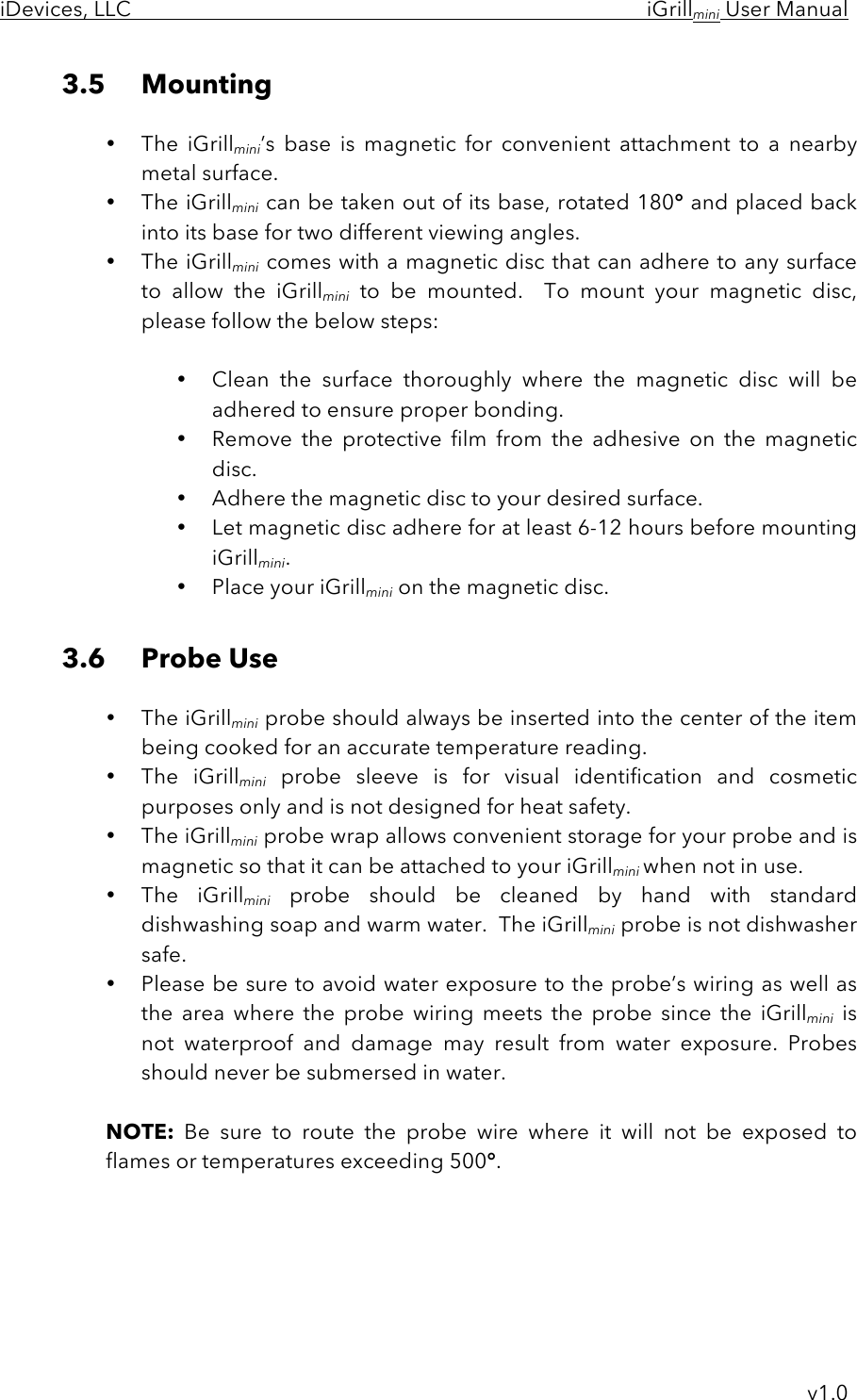iDevices, LLC     iGrillmini User Manual     v1.0 3.5 Mounting  • The  iGrillmini’s  base  is  magnetic  for  convenient  attachment  to  a  nearby metal surface.   • The iGrillmini can be taken out of its base, rotated 180° and placed back into its base for two different viewing angles. • The iGrillmini comes with a magnetic disc that can adhere to any surface to  allow  the  iGrillmini to  be  mounted.  To  mount  your  magnetic  disc, please follow the below steps:  • Clean  the  surface thoroughly where the  magnetic  disc  will  be adhered to ensure proper bonding. • Remove  the  protective  film  from  the  adhesive  on  the  magnetic disc. • Adhere the magnetic disc to your desired surface. • Let magnetic disc adhere for at least 6-12 hours before mounting iGrillmini. • Place your iGrillmini on the magnetic disc.  3.6 Probe Use  • The iGrillmini probe should always be inserted into the center of the item being cooked for an accurate temperature reading. • The  iGrillmini probe  sleeve  is  for  visual  identification  and  cosmetic purposes only and is not designed for heat safety. • The iGrillmini probe wrap allows convenient storage for your probe and is magnetic so that it can be attached to your iGrillmini when not in use. • The  iGrillmini probe  should  be  cleaned by  hand with  standard dishwashing soap and warm water.  The iGrillmini probe is not dishwasher safe.   • Please be sure to avoid water exposure to the probe’s wiring as well as the  area  where  the  probe  wiring  meets  the  probe  since  the  iGrillmini is not  waterproof  and  damage  may  result  from  water  exposure. Probes should never be submersed in water.  NOTE: Be  sure  to  route  the  probe  wire  where  it  will  not  be  exposed  to flames or temperatures exceeding 500°.     