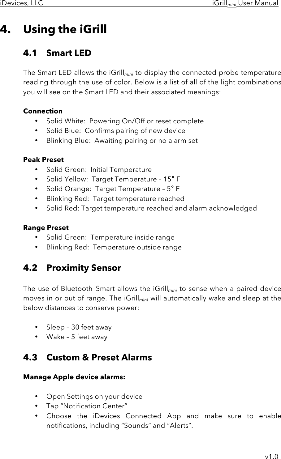 iDevices, LLC     iGrillmini User Manual     v1.0 4. Using the iGrill  4.1 Smart LED    The Smart LED allows the iGrillmini to display the connected probe temperature reading through the use of color. Below is a list of all of the light combinations you will see on the Smart LED and their associated meanings:     Connection • Solid White:  Powering On/Off or reset complete • Solid Blue:  Confirms pairing of new device • Blinking Blue:  Awaiting pairing or no alarm set  Peak Preset • Solid Green:  Initial Temperature • Solid Yellow:  Target Temperature – 15° F • Solid Orange:  Target Temperature – 5° F • Blinking Red:  Target temperature reached • Solid Red: Target temperature reached and alarm acknowledged   Range Preset • Solid Green:  Temperature inside range • Blinking Red:  Temperature outside range  4.2 Proximity Sensor  The use of Bluetooth Smart allows the iGrillmini to sense when  a paired device moves in or out of range. The iGrillmini will automatically wake and sleep at the below distances to conserve power:  • Sleep – 30 feet away • Wake – 5 feet away  4.3 Custom &amp; Preset Alarms  Manage Apple device alarms:  • Open Settings on your device  • Tap “Notification Center” • Choose  the  iDevices  Connected  App  and  make  sure  to  enable notifications, including “Sounds” and “Alerts”. 