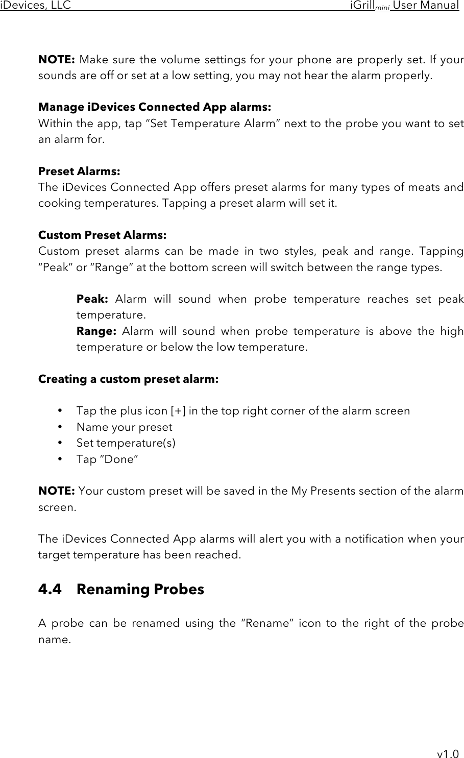 iDevices, LLC     iGrillmini User Manual     v1.0  NOTE: Make sure the volume settings for your phone are properly set. If your sounds are off or set at a low setting, you may not hear the alarm properly.  Manage iDevices Connected App alarms: Within the app, tap “Set Temperature Alarm” next to the probe you want to set an alarm for.  Preset Alarms: The iDevices Connected App offers preset alarms for many types of meats and cooking temperatures. Tapping a preset alarm will set it.  Custom Preset Alarms: Custom  preset  alarms  can  be  made  in  two  styles,  peak  and  range.  Tapping “Peak” or “Range” at the bottom screen will switch between the range types.   Peak: Alarm  will  sound  when  probe  temperature  reaches  set  peak temperature. Range: Alarm  will  sound  when  probe  temperature  is  above the high temperature or below the low temperature.  Creating a custom preset alarm:  • Tap the plus icon [+] in the top right corner of the alarm screen • Name your preset • Set temperature(s) • Tap “Done”   NOTE: Your custom preset will be saved in the My Presents section of the alarm screen.  The iDevices Connected App alarms will alert you with a notification when your target temperature has been reached.  4.4 Renaming Probes  A  probe  can  be  renamed  using  the  “Rename”  icon  to  the  right  of  the  probe name.     