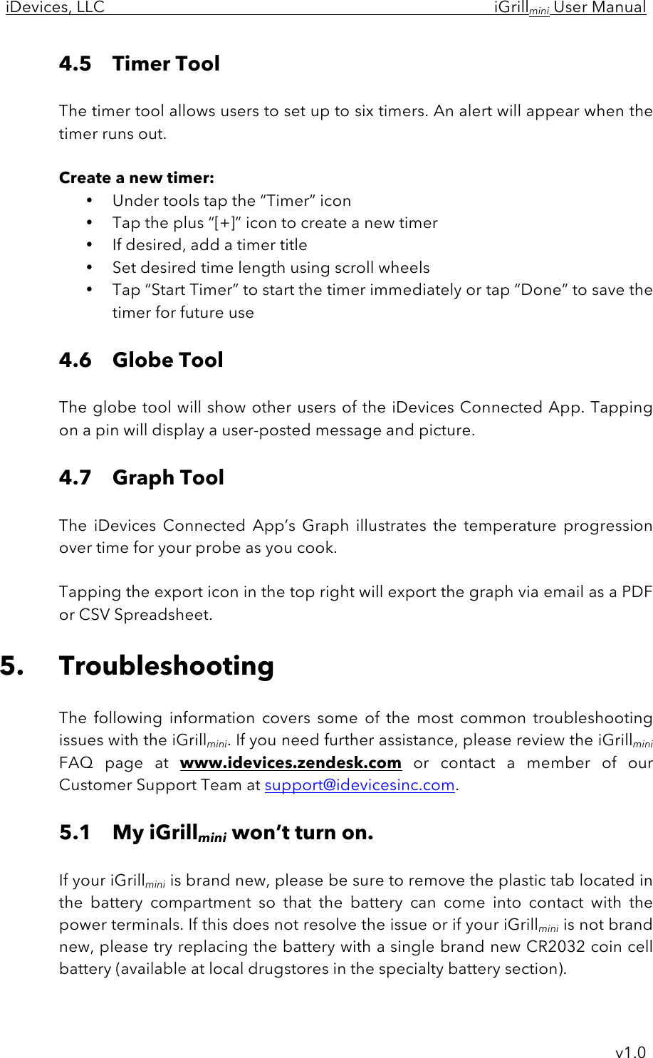 iDevices, LLC     iGrillmini User Manual     v1.0 4.5 Timer Tool  The timer tool allows users to set up to six timers. An alert will appear when the timer runs out.   Create a new timer: • Under tools tap the “Timer” icon • Tap the plus “[+]” icon to create a new timer • If desired, add a timer title • Set desired time length using scroll wheels • Tap “Start Timer” to start the timer immediately or tap “Done” to save the timer for future use  4.6 Globe Tool  The globe tool will show other users of the iDevices Connected App. Tapping on a pin will display a user-posted message and picture.  4.7 Graph Tool  The  iDevices  Connected  App’s  Graph  illustrates  the  temperature  progression over time for your probe as you cook.   Tapping the export icon in the top right will export the graph via email as a PDF or CSV Spreadsheet.  5. Troubleshooting  The  following  information  covers  some  of  the  most  common  troubleshooting issues with the iGrillmini. If you need further assistance, please review the iGrillmini FAQ  page  at  www.idevices.zendesk.com or  contact  a  member  of  our Customer Support Team at support@idevicesinc.com.  5.1 My iGrillmini won’t turn on.  If your iGrillmini is brand new, please be sure to remove the plastic tab located in the  battery  compartment  so  that  the  battery  can  come  into  contact  with  the power terminals. If this does not resolve the issue or if your iGrillmini is not brand new, please try replacing the battery with a single brand new CR2032 coin cell battery (available at local drugstores in the specialty battery section).  