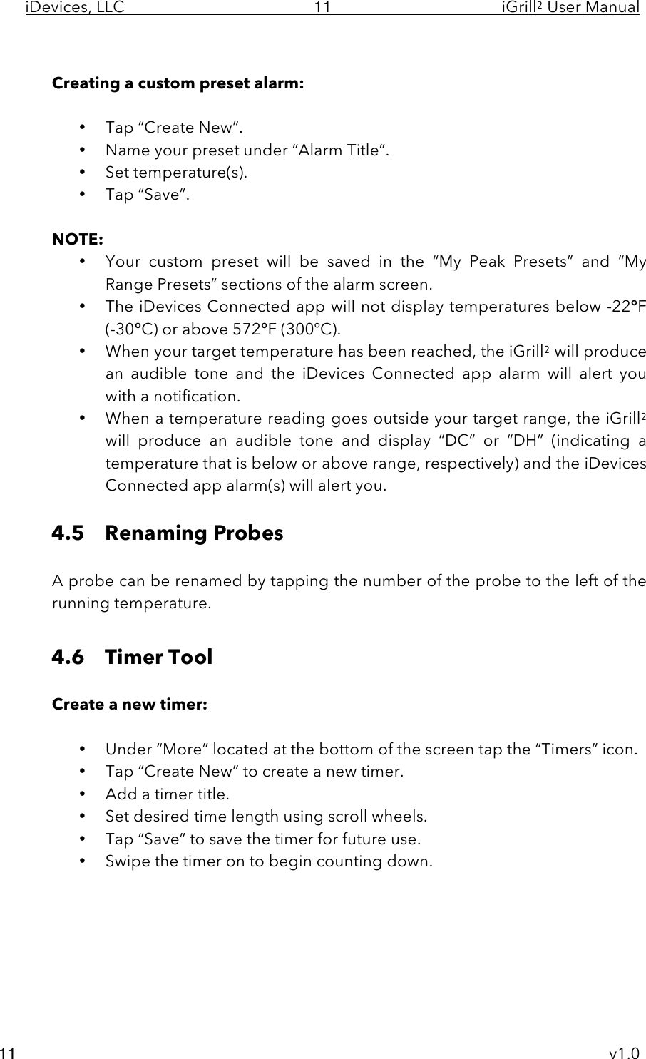 iDevices, LLC     iGrill2 User Manual     v1.0 11 11  Creating a custom preset alarm:  • Tap “Create New”. • Name your preset under “Alarm Title”. • Set temperature(s). • Tap “Save”.  NOTE:  • Your  custom  preset  will  be  saved  in  the  “My  Peak Presets”  and  “My Range Presets” sections of the alarm screen. • The iDevices Connected app will not display temperatures below -22°F (-30°C) or above 572°F (300ºC).   • When your target temperature has been reached, the iGrill2 will produce an  audible  tone  and  the  iDevices  Connected  app alarm will  alert  you with a notification. • When a temperature reading goes outside your target range, the iGrill2 will  produce  an  audible  tone  and  display  “DC”  or  “DH”  (indicating  a temperature that is below or above range, respectively) and the iDevices Connected app alarm(s) will alert you.  4.5 Renaming Probes  A probe can be renamed by tapping the number of the probe to the left of the running temperature.   4.6 Timer Tool  Create a new timer:  • Under “More” located at the bottom of the screen tap the “Timers” icon. • Tap “Create New” to create a new timer. • Add a timer title. • Set desired time length using scroll wheels. • Tap “Save” to save the timer for future use. • Swipe the timer on to begin counting down.        