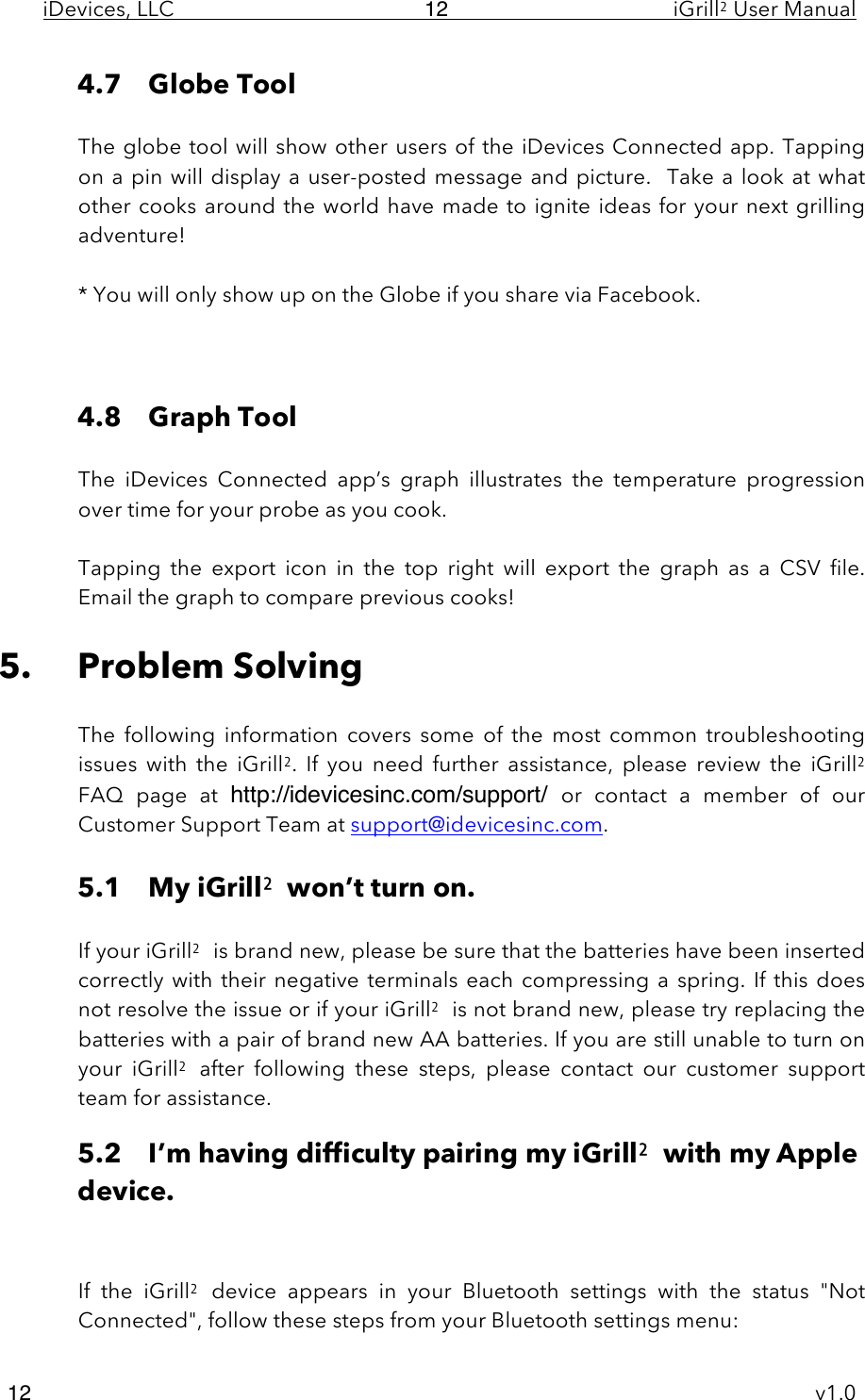 iDevices, LLC     iGrill2 User Manual     v1.0 12 12 4.7 Globe Tool  The globe tool will show other users of the iDevices Connected  app.  Tapping on a pin will display a user-posted message and picture.  Take a look at what other cooks around the world have made to ignite ideas for your next grilling adventure!  * You will only show up on the Globe if you share via Facebook.    4.8 Graph Tool  The  iDevices  Connected  app’s  graph  illustrates  the  temperature  progression over time for your probe as you cook.   Tapping  the  export  icon  in  the  top  right  will  export  the  graph as  a  CSV  file. Email the graph to compare previous cooks!  5. Problem Solving  The  following  information  covers  some  of  the  most  common  troubleshooting issues  with  the  iGrill2.  If  you  need  further  assistance,  please  review  the  iGrill2  FAQ  page  at  http://idevicesinc.com/support/  or  contact a  member  of  our Customer Support Team at support@idevicesinc.com.  5.1 My iGrill2 won’t turn on.  If your iGrill2 is brand new, please be sure that the batteries have been inserted correctly with their negative terminals each compressing a spring.  If  this  does not resolve the issue or if your iGrill2 is not brand new, please try replacing the batteries with a pair of brand new AA batteries. If you are still unable to turn on your  iGrill2 after  following  these  steps,  please  contact  our  customer  support team for assistance. 5.2 I’m having difficulty pairing my iGrill2 with my Apple device.   If  the iGrill2 device  appears  in  your  Bluetooth settings  with  the  status  &quot;Not Connected&quot;, follow these steps from your Bluetooth settings menu: 