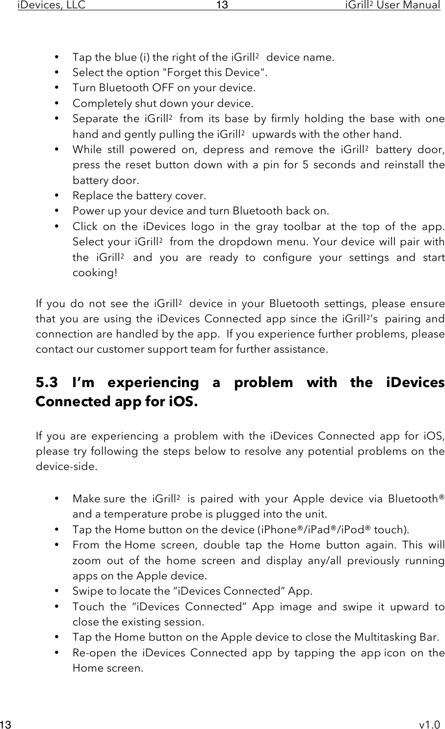 iDevices, LLC     iGrill2 User Manual     v1.0 13 13  • Tap the blue (i) the right of the iGrill2 device name.  • Select the option &quot;Forget this Device&quot;. • Turn Bluetooth OFF on your device. • Completely shut down your device. • Separate  the  iGrill2 from  its  base  by  firmly  holding  the  base  with  one hand and gently pulling the iGrill2 upwards with the other hand.  • While  still  powered  on,  depress  and  remove  the  iGrill2 battery  door, press the reset  button down with a pin for  5  seconds and  reinstall the battery door. • Replace the battery cover. • Power up your device and turn Bluetooth back on. • Click  on  the  iDevices  logo  in  the  gray  toolbar  at  the  top  of  the  app. Select your iGrill2 from the dropdown menu. Your device will pair with the  iGrill2 and  you  are  ready  to  configure  your  settings  and  start cooking!  If  you  do  not  see  the  iGrill2 device  in  your  Bluetooth settings, please  ensure that  you  are  using  the  iDevices  Connected  app  since  the  iGrill2’s pairing and connection are handled by the app.  If you experience further problems, please contact our customer support team for further assistance.   5.3 I’m  experiencing  a  problem  with  the  iDevices Connected app for iOS.  If  you  are  experiencing  a problem  with  the  iDevices  Connected  app for  iOS, please try following the steps below to resolve any potential problems on  the device-side.  • Make sure  the  iGrill2 is  paired  with  your  Apple device  via  Bluetooth® and a temperature probe is plugged into the unit. • Tap the Home button on the device (iPhone®/iPad®/iPod® touch). • From  the Home  screen,  double  tap  the  Home  button  again.  This  will zoom  out  of  the  home  screen  and  display any/all  previously  running apps on the Apple device. • Swipe to locate the “iDevices Connected” App.   • Touch  the  “iDevices  Connected”  App image  and  swipe it  upward  to close the existing session.   • Tap the Home button on the Apple device to close the Multitasking Bar. • Re-open  the  iDevices  Connected  app by  tapping  the  app icon  on  the Home screen.  