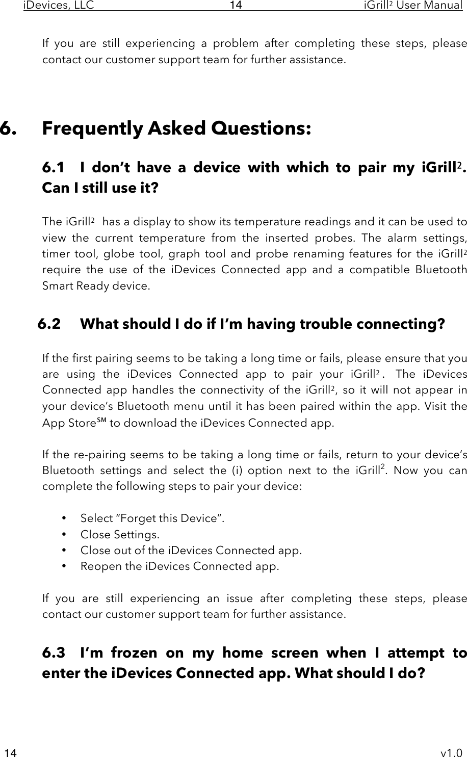 iDevices, LLC     iGrill2 User Manual     v1.0 14 14 If  you  are  still  experiencing  a  problem after  completing  these  steps,  please contact our customer support team for further assistance.    6. Frequently Asked Questions:  6.1 I  don’t  have  a  device  with  which  to  pair  my  iGrill2. Can I still use it?  The iGrill2 has a display to show its temperature readings and it can be used to view  the  current  temperature  from  the  inserted  probes.  The alarm settings, timer  tool, globe  tool,  graph  tool and  probe  renaming features for  the  iGrill2 require  the  use  of  the  iDevices  Connected  app and  a  compatible  Bluetooth Smart Ready device.  6.2 What should I do if I’m having trouble connecting?  If the first pairing seems to be taking a long time or fails, please ensure that you are  using  the  iDevices  Connected  app  to  pair  your  iGrill2.  The  iDevices Connected  app  handles the connectivity of the iGrill2,  so  it  will  not  appear  in your device’s Bluetooth menu until it has been paired within the app. Visit the App Store℠ to download the iDevices Connected app.  If the re-pairing seems to be taking a long time or fails, return to your device’s Bluetooth  settings  and  select  the  (i) option  next  to  the  iGrill2.  Now  you  can complete the following steps to pair your device:  • Select “Forget this Device”. • Close Settings. • Close out of the iDevices Connected app. • Reopen the iDevices Connected app.  If  you  are  still  experiencing  an  issue  after  completing  these  steps,  please contact our customer support team for further assistance.  6.3 I’m  frozen  on  my  home  screen  when  I  attempt  to enter the iDevices Connected app. What should I do?  