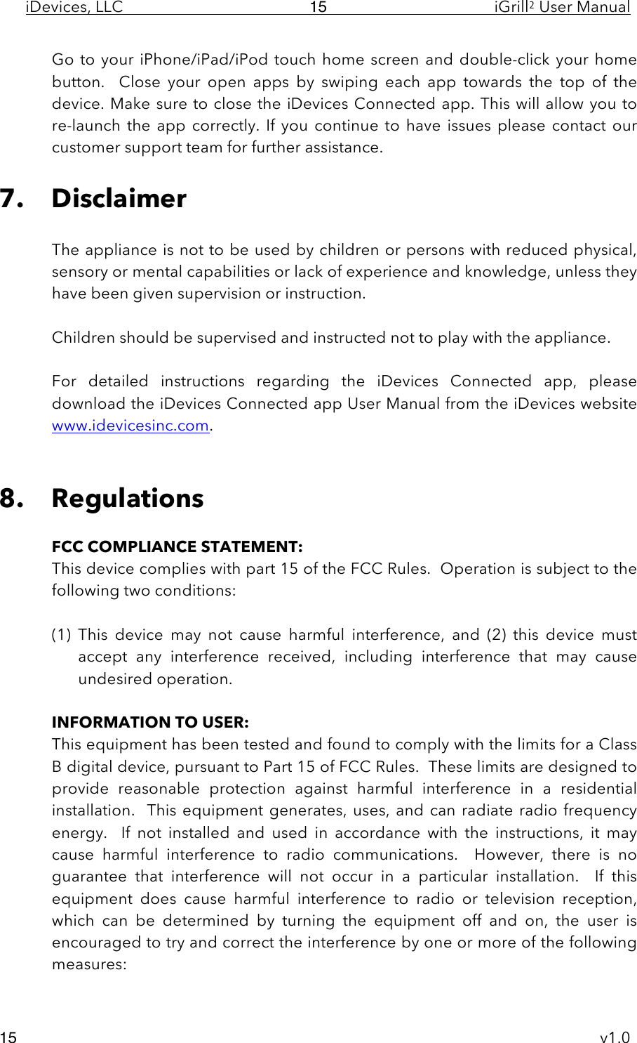 iDevices, LLC     iGrill2 User Manual     v1.0 15 15 Go to your iPhone/iPad/iPod touch home screen and  double-click your home button.    Close  your  open  apps  by  swiping  each  app  towards  the  top  of  the device. Make sure to close the iDevices Connected app. This will allow you to re-launch  the  app  correctly. If  you  continue  to  have  issues  please  contact our customer support team for further assistance.   7. Disclaimer  The appliance is not to be used by children or persons with reduced physical, sensory or mental capabilities or lack of experience and knowledge, unless they have been given supervision or instruction.  Children should be supervised and instructed not to play with the appliance.   For  detailed  instructions  regarding  the  iDevices  Connected  app,  please download the iDevices Connected app User Manual from the iDevices website www.idevicesinc.com.   8. Regulations  FCC COMPLIANCE STATEMENT: This device complies with part 15 of the FCC Rules.  Operation is subject to the following two conditions:  (1) This  device  may  not  cause  harmful  interference,  and  (2)  this  device  must accept  any  interference  received,  including  interference  that  may  cause undesired operation.  INFORMATION TO USER: This equipment has been tested and found to comply with the limits for a Class B digital device, pursuant to Part 15 of FCC Rules.  These limits are designed to provide  reasonable  protection  against  harmful  interference  in  a  residential installation.   This  equipment generates,  uses, and  can radiate  radio frequency energy.    If  not  installed  and  used  in  accordance  with  the  instructions,  it  may cause  harmful  interference  to  radio  communications.    However,  there  is  no guarantee  that  interference  will  not  occur  in  a  particular  installation.    If  this equipment  does  cause  harmful  interference  to  radio  or  television  reception, which  can  be  determined  by  turning  the  equipment  off  and  on,  the  user  is encouraged to try and correct the interference by one or more of the following measures: 