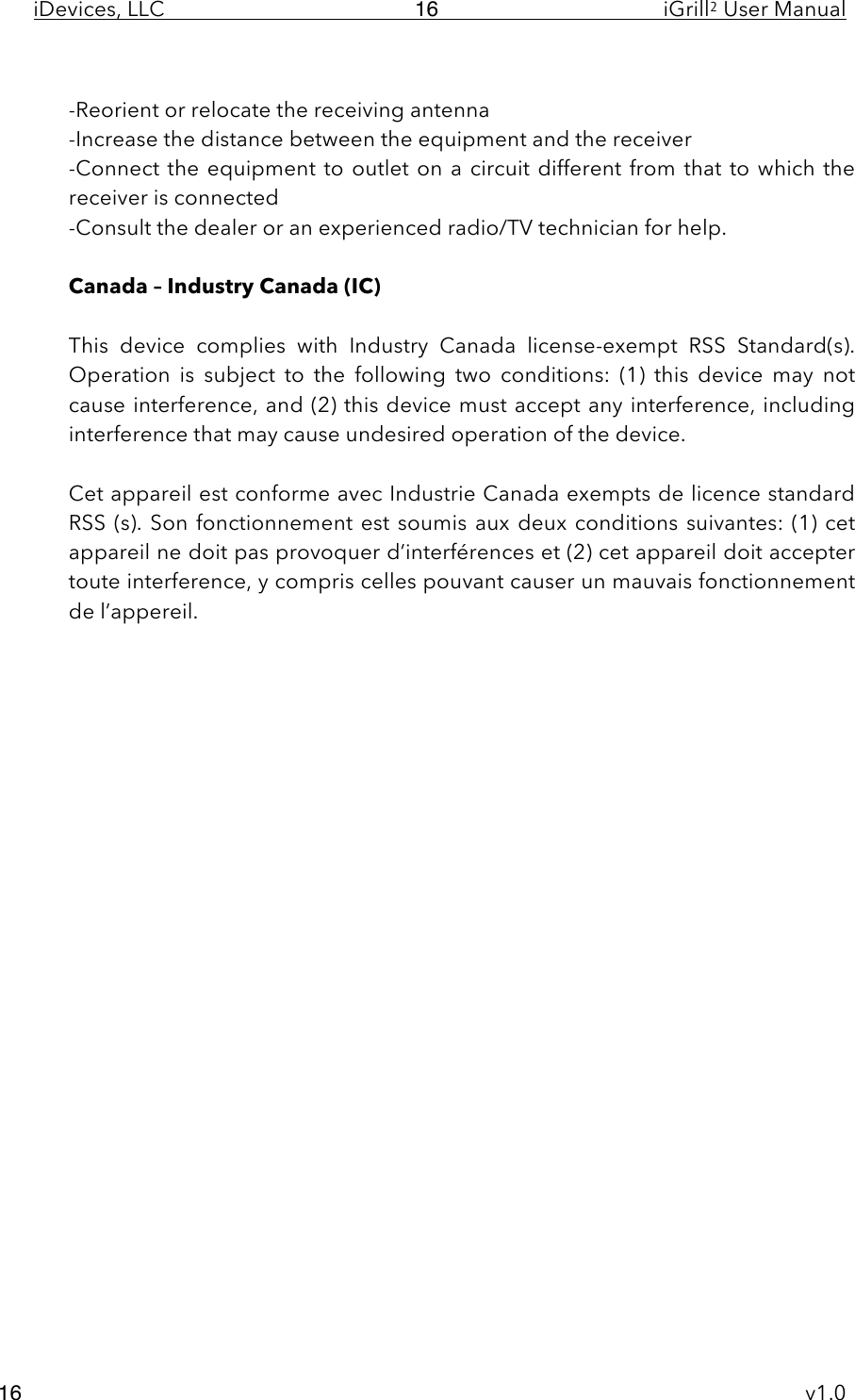 iDevices, LLC     iGrill2 User Manual     v1.0 16 16  -Reorient or relocate the receiving antenna -Increase the distance between the equipment and the receiver -Connect the equipment to outlet on a circuit different from that to which the receiver is connected -Consult the dealer or an experienced radio/TV technician for help.  Canada – Industry Canada (IC)  This  device  complies  with  Industry  Canada  license-exempt  RSS  Standard(s).  Operation  is  subject  to  the  following  two  conditions:  (1)  this  device  may  not cause interference, and (2) this device must accept any interference, including interference that may cause undesired operation of the device.  Cet appareil est conforme avec Industrie Canada exempts de licence standard RSS (s). Son fonctionnement est soumis  aux deux conditions suivantes: (1) cet appareil ne doit pas provoquer d’interférences et (2) cet appareil doit accepter toute interference, y compris celles pouvant causer un mauvais fonctionnement de l’appereil. 