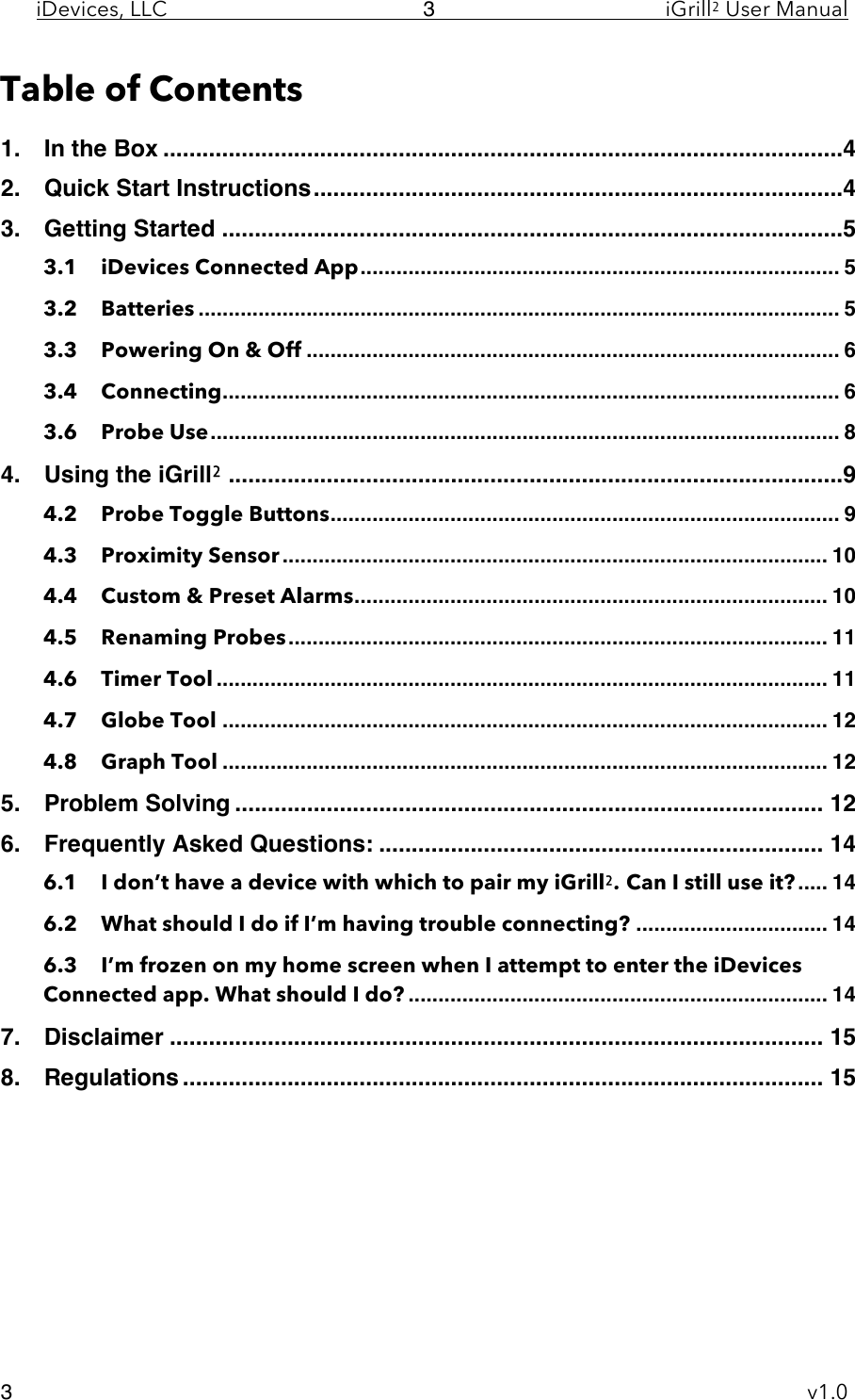 iDevices, LLC     iGrill2 User Manual     v1.0 3 3 Table of Contents 1.!In the Box ........................................................................................................ 4!2.!Quick Start Instructions ................................................................................. 4!3.!Getting Started ............................................................................................... 5!3.1!iDevices Connected App ................................................................................ 5!3.2!Batteries ........................................................................................................... 5!3.3!Powering On &amp; Off ......................................................................................... 6!3.4!Connecting ....................................................................................................... 6!3.6!Probe Use ......................................................................................................... 8!4.!Using the iGrill2 .............................................................................................. 9!4.2!Probe Toggle Buttons ..................................................................................... 9!4.3!Proximity Sensor ........................................................................................... 10!4.4!Custom &amp; Preset Alarms ............................................................................... 10!4.5!Renaming Probes .......................................................................................... 11!4.6!Timer Tool ...................................................................................................... 11!4.7!Globe Tool ..................................................................................................... 12!4.8!Graph Tool ..................................................................................................... 12!5.!Problem Solving .......................................................................................... 12!6.!Frequently Asked Questions: .................................................................... 14!6.1!I don’t have a device with which to pair my iGrill2. Can I still use it? ..... 14!6.2!What should I do if I’m having trouble connecting? ................................ 14!6.3!I’m frozen on my home screen when I attempt to enter the iDevices Connected app. What should I do? ...................................................................... 14!7.!Disclaimer .................................................................................................... 15!8.!Regulations .................................................................................................. 15!    