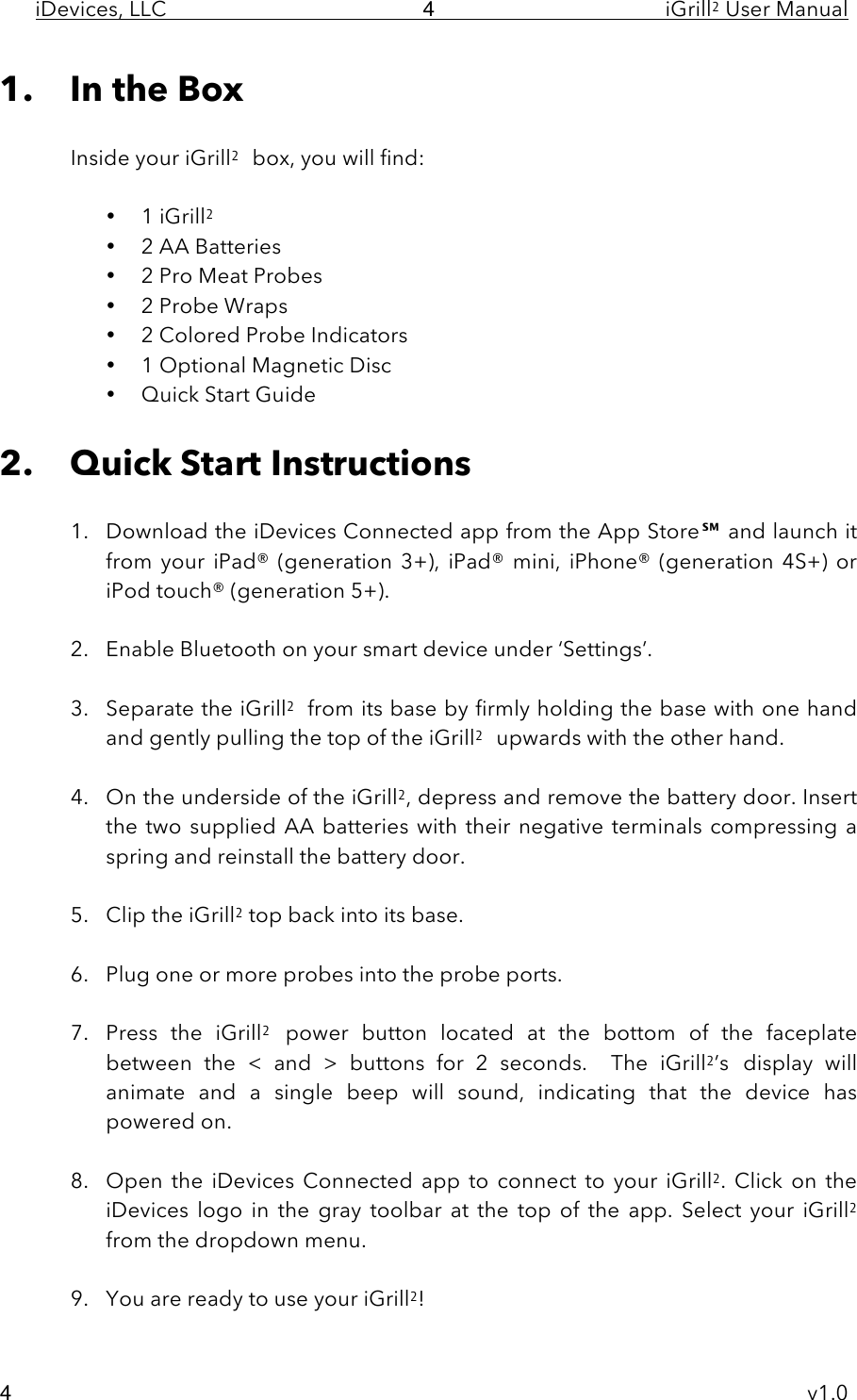 iDevices, LLC     iGrill2 User Manual     v1.0 4 4 1. In the Box  Inside your iGrill2 box, you will find:  • 1 iGrill2  • 2 AA Batteries • 2 Pro Meat Probes • 2 Probe Wraps • 2 Colored Probe Indicators • 1 Optional Magnetic Disc • Quick Start Guide  2. Quick Start Instructions  1. Download the iDevices Connected app from the App Store℠ and launch it from  your  iPad®  (generation  3+),  iPad®  mini,  iPhone®  (generation  4S+)  or iPod touch® (generation 5+).   2. Enable Bluetooth on your smart device under ‘Settings’.  3. Separate the iGrill2 from its base by firmly holding the base with one hand and gently pulling the top of the iGrill2 upwards with the other hand.   4. On the underside of the iGrill2, depress and remove the battery door. Insert the  two  supplied  AA batteries with their negative terminals compressing a spring and reinstall the battery door.  5. Clip the iGrill2 top back into its base.  6. Plug one or more probes into the probe ports.  7. Press  the  iGrill2 power  button located  at  the  bottom of  the  faceplate between  the  &lt;  and  &gt;  buttons for  2  seconds.  The  iGrill2’s display  will animate  and  a  single  beep  will  sound,  indicating  that  the  device  has powered on.  8. Open the  iDevices  Connected  app  to  connect  to  your  iGrill2.  Click  on  the iDevices  logo  in  the  gray  toolbar  at  the  top  of  the  app.  Select  your  iGrill2 from the dropdown menu.  9. You are ready to use your iGrill2! 