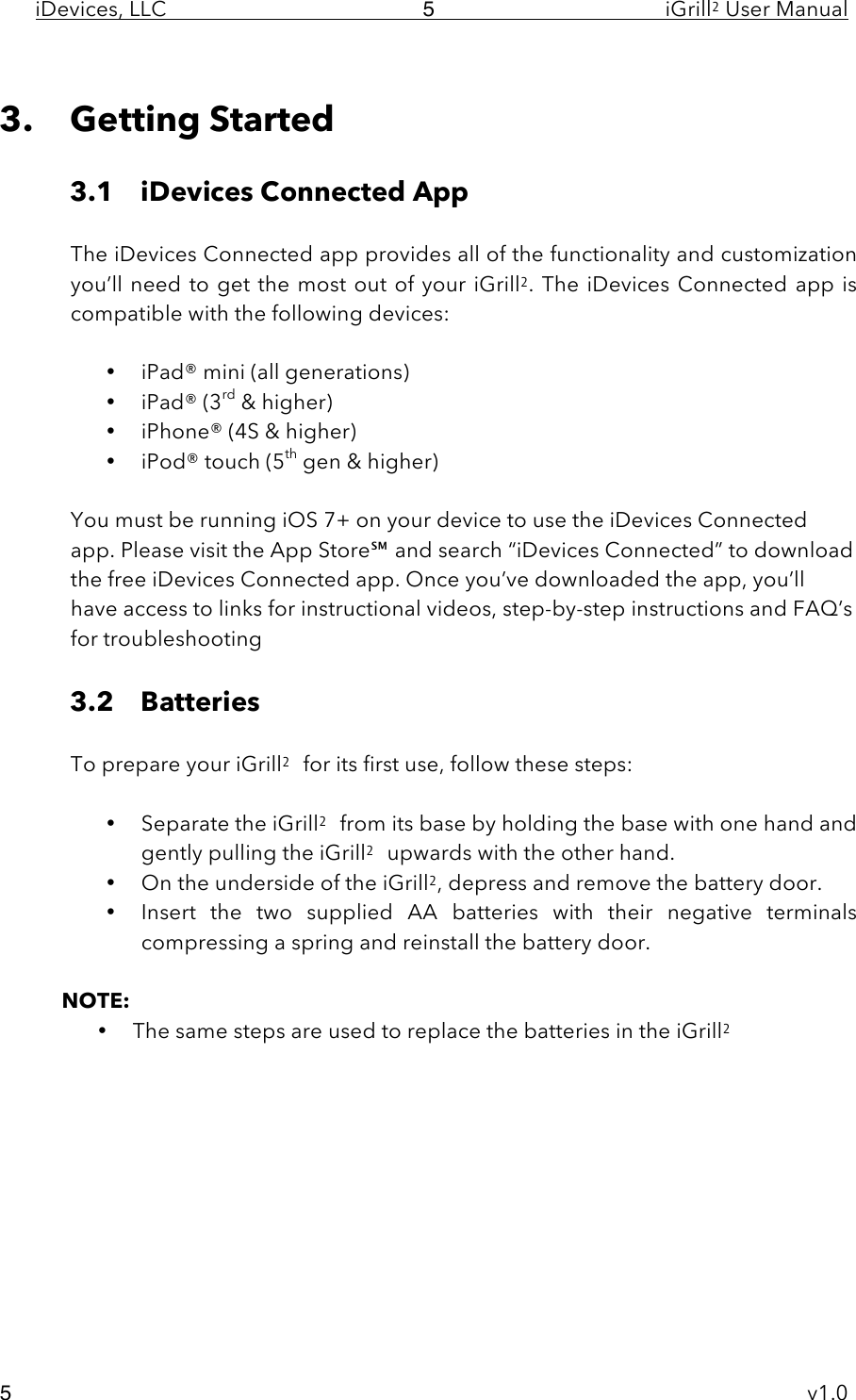 iDevices, LLC     iGrill2 User Manual     v1.0 5 5  3. Getting Started  3.1 iDevices Connected App    The iDevices Connected app provides all of the functionality and customization you’ll need  to get the most out of your iGrill2. The iDevices  Connected app is compatible with the following devices:  • iPad® mini (all generations) • iPad® (3rd &amp; higher) • iPhone® (4S &amp; higher) • iPod® touch (5th gen &amp; higher)   You must be running iOS 7+ on your device to use the iDevices Connected app. Please visit the App Store℠ and search “iDevices Connected” to download the free iDevices Connected app. Once you’ve downloaded the app, you’ll have access to links for instructional videos, step-by-step instructions and FAQ’s for troubleshooting  3.2 Batteries  To prepare your iGrill2 for its first use, follow these steps:  • Separate the iGrill2 from its base by holding the base with one hand and gently pulling the iGrill2 upwards with the other hand. • On the underside of the iGrill2, depress and remove the battery door. • Insert the two  supplied AA  batteries  with  their  negative  terminals compressing a spring and reinstall the battery door.   NOTE:   • The same steps are used to replace the batteries in the iGrill2           