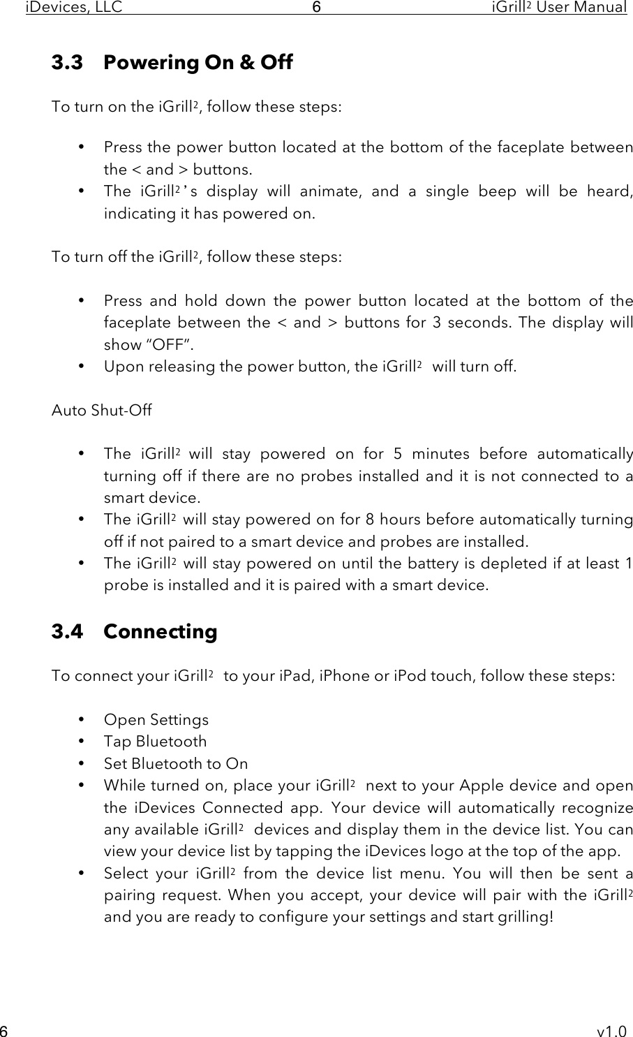 iDevices, LLC     iGrill2 User Manual     v1.0 6 6 3.3 Powering On &amp; Off   To turn on the iGrill2, follow these steps:  • Press the power button located at the bottom of the faceplate between the &lt; and &gt; buttons. • The  iGrill2’s  display  will  animate,  and  a  single  beep  will  be  heard, indicating it has powered on.  To turn off the iGrill2, follow these steps:  • Press  and  hold  down  the  power  button located  at  the  bottom of  the faceplate between the &lt; and  &gt;  buttons for  3  seconds.  The  display will show “OFF”. • Upon releasing the power button, the iGrill2 will turn off.  Auto Shut-Off   • The  iGrill2  will  stay  powered  on  for  5  minutes  before  automatically turning  off  if there are no probes installed and it is not connected to a smart device.  • The iGrill2 will stay powered on for 8 hours before automatically turning off if not paired to a smart device and probes are installed.  • The iGrill2 will stay powered on until the battery is depleted if at least 1 probe is installed and it is paired with a smart device.   3.4 Connecting   To connect your iGrill2 to your iPad, iPhone or iPod touch, follow these steps:  • Open Settings • Tap Bluetooth • Set Bluetooth to On • While turned on, place your iGrill2 next to your Apple device and open the  iDevices  Connected  app.  Your  device  will  automatically  recognize any available iGrill2 devices and display them in the device list. You can view your device list by tapping the iDevices logo at the top of the app.   • Select  your  iGrill2 from  the  device  list menu.  You  will  then  be  sent  a pairing request. When you accept,  your  device  will pair  with the iGrill2 and you are ready to configure your settings and start grilling!   