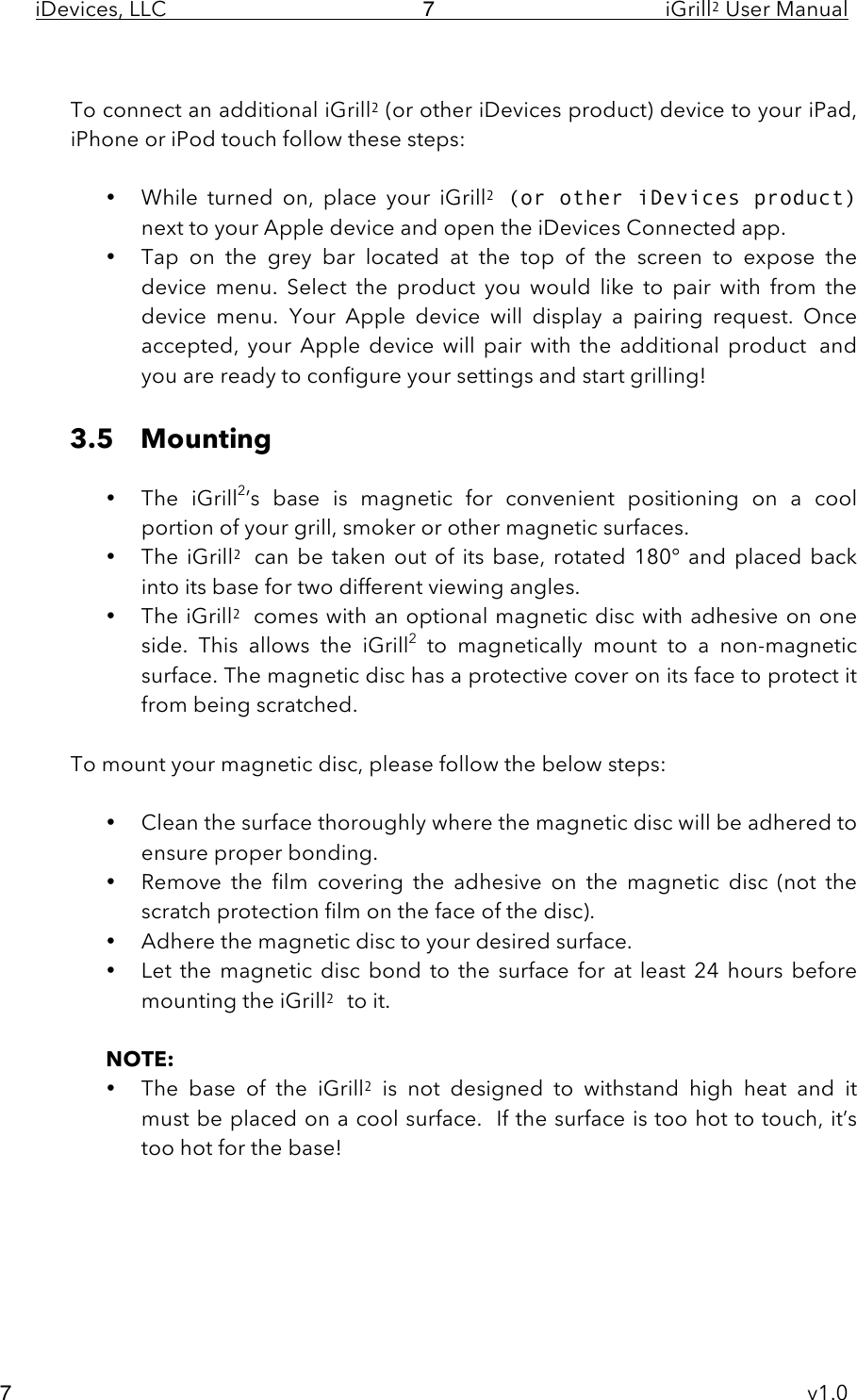 iDevices, LLC     iGrill2 User Manual     v1.0 7 7  To connect an additional iGrill2 (or other iDevices product) device to your iPad, iPhone or iPod touch follow these steps:  • While  turned  on,  place  your  iGrill2 (or other iDevices product) next to your Apple device and open the iDevices Connected app.   • Tap  on  the  grey  bar  located  at  the  top  of  the  screen to  expose  the device  menu.  Select  the  product  you  would  like  to  pair  with  from  the device  menu.  Your  Apple  device  will  display a  pairing  request.  Once accepted,  your  Apple  device  will pair  with the  additional  product and you are ready to configure your settings and start grilling!   3.5 Mounting  • The  iGrill2’s  base  is  magnetic  for  convenient  positioning  on a  cool portion of your grill, smoker or other magnetic surfaces.   • The iGrill2 can  be  taken out of  its base, rotated 180°  and  placed  back into its base for two different viewing angles. • The iGrill2 comes with an optional magnetic disc with adhesive on one side. This  allows  the  iGrill2 to  magnetically  mount  to a  non-magnetic surface. The magnetic disc has a protective cover on its face to protect it from being scratched.   To mount your magnetic disc, please follow the below steps:  • Clean the surface thoroughly where the magnetic disc will be adhered to ensure proper bonding. • Remove  the  film covering the  adhesive  on  the  magnetic  disc (not  the scratch protection film on the face of the disc). • Adhere the magnetic disc to your desired surface. • Let  the  magnetic disc bond to the surface for  at  least  24 hours  before mounting the iGrill2 to it.  NOTE:  • The  base  of  the  iGrill2 is  not  designed  to  withstand  high  heat  and it         must be placed on a cool surface.  If the surface is too hot to touch, it’s too hot for the base!      