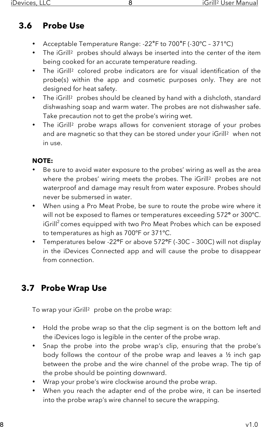 iDevices, LLC     iGrill2 User Manual     v1.0 8 8 3.6 Probe Use  • Acceptable Temperature Range: -22°F to 700°F (-30ºC – 371ºC) • The iGrill2 probes should always be inserted into the center of the item being cooked for an accurate temperature reading. • The  iGrill2 colored  probe  indicators are for  visual identification  of  the probe(s)  within  the  app  and  cosmetic  purposes  only.  They  are  not designed for heat safety. • The iGrill2 probes should be cleaned by hand with a dishcloth, standard dishwashing soap and warm water. The probes are not dishwasher safe. Take precaution not to get the probe’s wiring wet.   • The  iGrill2 probe  wraps  allows  for  convenient  storage  of your  probes and are magnetic so that they can be stored under your iGrill2 when not in use.  NOTE:  • Be sure to avoid water exposure to the probes’ wiring as well as the area where the probes’ wiring meets the probes. The iGrill2 probes are  not waterproof and damage may result from water exposure. Probes should never be submersed in water. • When using a Pro Meat Probe, be sure to route the probe wire where it will not be exposed to flames or temperatures exceeding 572° or 300ºC. iGrill2 comes equipped with two Pro Meat Probes which can be exposed to temperatures as high as 700ºF or 371ºC. • Temperatures below -22°F or above 572°F (-30C – 300C) will not display in  the  iDevices  Connected  app and  will  cause  the  probe  to  disappear from connection.   3.7   Probe Wrap Use  To wrap your iGrill2 probe on the probe wrap:  • Hold the probe wrap so that the clip segment is on the bottom left and the iDevices logo is legible in the center of the probe wrap. • Snap  the  probe  into  the  probe  wrap’s  clip,  ensuring  that  the  probe’s body  follows  the  contour  of  the  probe  wrap  and  leaves  a  ½  inch  gap between the probe and the wire channel of the probe wrap. The tip of the probe should be pointing downward. • Wrap your probe’s wire clockwise around the probe wrap.    • When you reach the adapter end of the probe wire, it can be inserted into the probe wrap’s wire channel to secure the wrapping. 