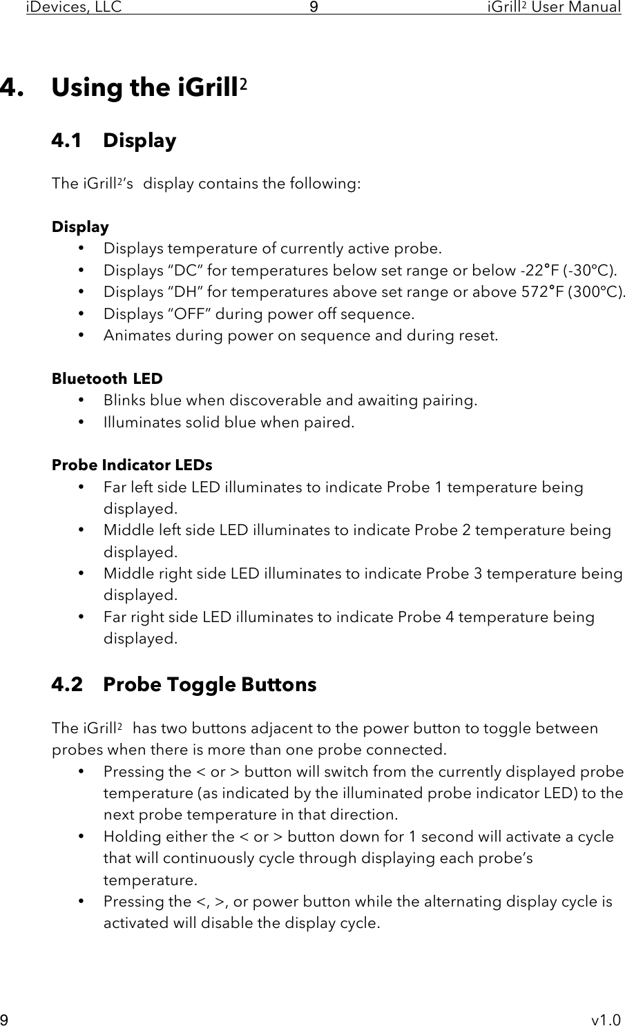 iDevices, LLC     iGrill2 User Manual     v1.0 9 9  4. Using the iGrill2  4.1 Display     The iGrill2’s display contains the following:  Display • Displays temperature of currently active probe. • Displays “DC” for temperatures below set range or below -22°F (-30ºC). • Displays “DH” for temperatures above set range or above 572°F (300ºC). • Displays “OFF” during power off sequence. • Animates during power on sequence and during reset.  Bluetooth LED • Blinks blue when discoverable and awaiting pairing. • Illuminates solid blue when paired.  Probe Indicator LEDs • Far left side LED illuminates to indicate Probe 1 temperature being displayed. • Middle left side LED illuminates to indicate Probe 2 temperature being displayed. • Middle right side LED illuminates to indicate Probe 3 temperature being displayed. • Far right side LED illuminates to indicate Probe 4 temperature being displayed.  4.2 Probe Toggle Buttons  The iGrill2 has two buttons adjacent to the power button to toggle between probes when there is more than one probe connected. • Pressing the &lt; or &gt; button will switch from the currently displayed probe temperature (as indicated by the illuminated probe indicator LED) to the next probe temperature in that direction. • Holding either the &lt; or &gt; button down for 1 second will activate a cycle that will continuously cycle through displaying each probe’s temperature. • Pressing the &lt;, &gt;, or power button while the alternating display cycle is activated will disable the display cycle.  