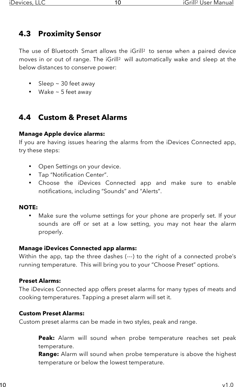 iDevices, LLC     iGrill2 User Manual     v1.0 10 10  4.3 Proximity Sensor  The  use  of  Bluetooth Smart allows  the  iGrill2 to  sense  when  a  paired  device moves in or out of range.  The  iGrill2 will automatically wake and sleep at the below distances to conserve power:  • Sleep ~ 30 feet away • Wake ~ 5 feet away   4.4 Custom &amp; Preset Alarms  Manage Apple device alarms: If you are having issues  hearing the alarms from the iDevices Connected app, try these steps:  • Open Settings on your device.  • Tap “Notification Center”. • Choose  the  iDevices  Connected  app and  make  sure  to  enable notifications, including “Sounds” and “Alerts”.  NOTE:  • Make sure the volume  settings for your phone are properly set. If your sounds  are  off  or  set  at  a  low  setting,  you  may  not  hear  the  alarm properly.  Manage iDevices Connected app alarms: Within  the  app, tap the  three  dashes  (---)  to  the  right  of  a  connected  probe’s running temperature.  This will bring you to your “Choose Preset” options.  Preset Alarms: The iDevices Connected app offers preset alarms for many types of meats and cooking temperatures. Tapping a preset alarm will set it.  Custom Preset Alarms: Custom preset alarms can be made in two styles, peak and range.   Peak: Alarm  will  sound  when  probe  temperature  reaches  set  peak temperature. Range: Alarm will sound when probe temperature is above the highest temperature or below the lowest temperature. 